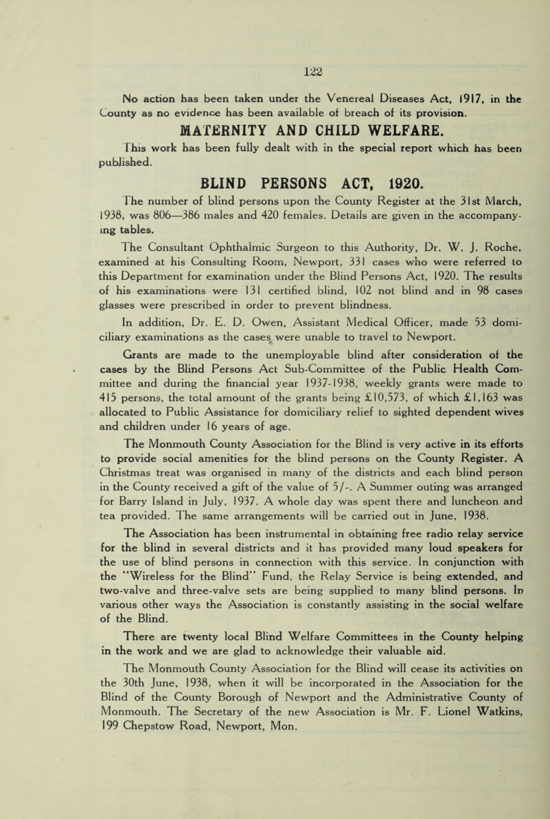No action has been taken under the Venereal Diseases Act, l917, in the County as no evidence has been available of breach of its provision. MATERNITY AND CHILD WELFARE. This work has been fully dealt with In the special report which has been published. BLIND PERSONS ACT, 1920. The number of blind persons upon the County Register at the 31st March, 1938, was 806—386 males and 420 females. Details are given m the accompany- ing tables. The Consultant Ophthalmic Surgeon to this Authority, Dr. W. J. Roche, examined at his Consulting Room, Newport, 331 cases who were referred to this Department for examination under the Blind Persons Act, 1920. The results of his examinations were 131 certified blind, 102 not blind and in 98 cases glasses were prescribed in order to prevent blindness. In addition. Dr. E. D. Owen, Assistant Medical Officer, made 53 domi- ciliary examinations as the cases were unable to travel to Newport. Grants are made to the unemployable blind after consideration of the cases by the Blind Persons Act Sub-Committee of the Public Health Com- mittee and during the financial year 1937-1938, weekly grants were made to 415 persons, the total amount of the grants being £10,573, of which £1,163 was allocated to Public Assistance for domiciliary relief to sighted dependent wives and children under 16 years of age. The Monmouth County Association for the Blind is very active in its efforts to provide social amenities for the blind persons on the County Register. A Christmas treat was organised in many of the districts and each blind person in the County received a gift of the value of 5/-. A Summer outing was arranged for Barry Island In July, 1937. A whole day was spent there and luncheon and tea provided. The same arrangements will be carried out in June, 1938. The Association has been instrumental in obtaining free radio relay service for the blind in several districts and it has provided many loud speakers for the use of blind persons in connection with this service. In conjunction with the “Wireless for the Blind” Fund, the Relay Service is being extended, and two-valve and three-valve sets are being supplied to many blind persons. In various other ways the Association is constantly assisting in the social welfare of the Blind. There are twenty local Blind Welfare Committees in the County helping in the work and we are glad to acknowledge their valuable aid. The Monmouth County Association for the Blind will cease its activities on the 30th June, 1938, when It will be incorporated in the Association for the Blind of the County Borough of Newport and the Administrative County of Monmouth. The Secretary of the new Association is Mr. F. Lionel Watkins, 199 Chepstow Road, Newport, Mon.