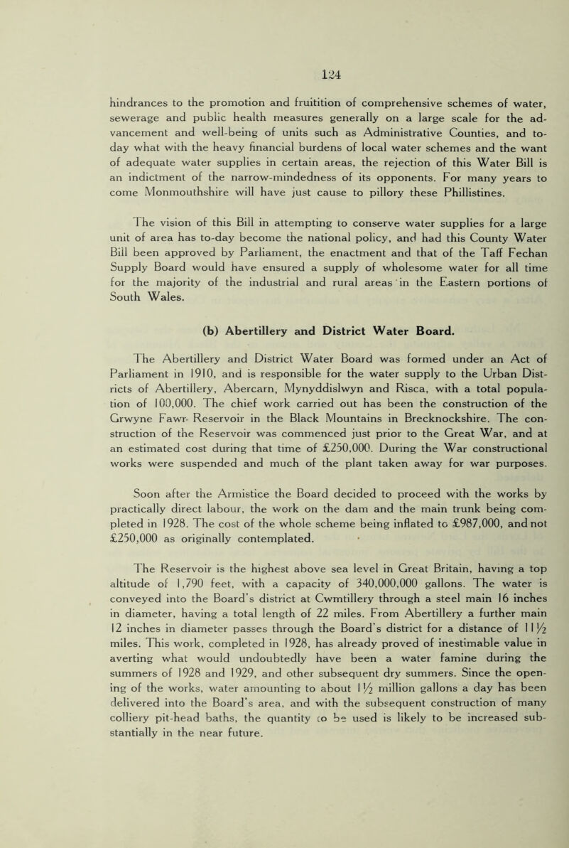 hindrances to the promotion and fruitition of comprehensive schemes of water, sewerage and public health measures generally on a large scale for the ad- vancement and well-being of units such as Administrative Counties, and to- day what with the heavy financial burdens of local water schemes and the want of adequate water supplies in certain areas, the rejection of this Water Bill is an indictment of the narrow-mindedness of its opponents. For many years to come Monmouthshire will have just cause to pillory these Phillistines. The vision of this Bill in attempting to conserve water supplies for a large unit of area has to-day become the national policy, and had this County Water Bill been approved by Parliament, the enactment and that of the Taff Fechan Supply Board would have ensured a supply of wholesome water for all time for the majority of the industrial and rural areas in the Eastern portions of South Wales. (b) Abertillery and District Water Board. The Abertillery and District Water Board was formed under an Act of Parliament in 1910, and is responsible for the water supply to the Urban Dist- ricts of Abertillery, Abercarn, Mynyddislwyn and Risca, with a total popula- tion of 100,000. The chief work carried out has been the construction of the Grwyne Fawr- Reservoir in the Black Mountains in Brecknockshire. The con- struction of the Reservoir was commenced just prior to the Great War, and at an estimated cost during that time of £250,000. During the War constructional works were suspended and much of the plant taken away for war purposes. Soon after the Armistice the Board decided to proceed with the works by practically direct labour, the work on the dam and the main trunk being com- pleted in 1928. The cost of the whole scheme being inflated to £987,000, and not £250,000 as originally contemplated. The Reservoir is the highest above sea level in Great Britain, having a top altitude of 1,790 feet, with a capacity of 340,000,000 gallons. The water is conveyed into the Board’s district at Cwmtillery through a steel main 16 inches in diameter, having a total length of 22 miles. From Abertillery a further main 12 inches in diameter passes through the Board’s district for a distance of 1 1 ^ miles. This work, completed in 1928, has already proved of inestimable value in averting what would undoubtedly have been a water famine during the summers of 1928 and 1929, and other subsequent dry summers. Since the open- ing of the works, water amounting to about 1 '/2 rnillion gallons a day has been delivered into the Board’s area, and with the subsequent construction of many colliery pit-head baths, the quantity co be used is likely to be increased sub- stantially in the near future.