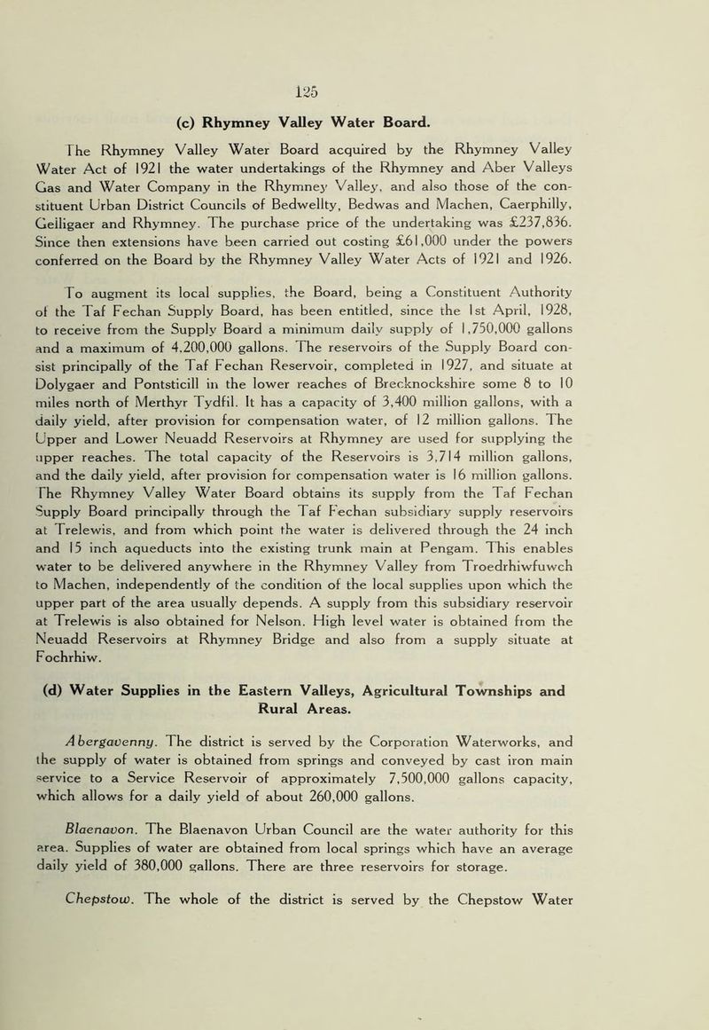 (c) Rhymney VeJley Water Board. The Rhymney Valley Water Board acquired by the Rhymney Valley Water Act of 1921 the water undertakings of the Rhymney and Aber Valleys Gas and Water Company in the Rhymnej' Valley, and also those of the con- stituent Urban District Councils of Bedwellty, Bedwas and Machen, Caerphilly, Geiligaer and Rhymney. The purchase price of the undertaking was £237,836. Since then extensions have been carried out costing £61,000 under the powers conferred on the Board by the Rhymney Valley Water Acts of 1921 and 1926. To augment its local supplies, the Board, being a Constituent Authority ot the Taf Fechan Supply Board, has been entitled, since the 1st April, 1928, to receive from the Supply Board a minimum daily supply of 1,750,000 gallons and a maximum of 4.200,000 gallons. The reservoirs of the Supply Board con- sist principally of the Taf Fechan Reservoir, completed in 1927, and situate at Dolygaer and Pontsticill in the lower reaches of Brecknockshire some 8 to 10 miles north of Merthyr Tydfil. It has a capacity of 3,400 million gallons, with a daily yield, after provision for compensation water, of 12 million gallons. The Upper and Lower Neuadd Reservoirs at Rhymney are used for supplying the upper reaches. The total capacity of the Reservoirs is 3,714 million gallons, and the daily yield, after provision for compensation water is 16 million gallons. The Rhymney Valley Water Board obtains its supply from the Taf Fechan Supply Board principally through the Taf hechan subsidiary supply reservoirs at Trelewis, and from which point the water is delivered through the 24 inch and 15 inch aqueducts into the existing trunk main at Pengam. This enables water to be delivered anywhere in the Rhymney V^alley from Troedrhiwfuwch to Machen, independently of the condition of the local supplies upon which the upper part of the area usually depends. A supply from this subsidiary reservoir at Trelewis is also obtained for Nelson. High level water is obtained from the Neuadd Reservoirs at Rhymney Bridge and also from a supply situate at Fochrhiw. (d) Water Supplies in the Eastern Valleys, Agricultural Townships and Rural Areas. Abergavenny. The district is served by the Corporation Waterworks, and the supply of water is obtained from springs and conveyed by cast Iron main service to a Service Reservoir of approximately 7,500,000 gallons capacity, which allows for a daily yield of about 260,000 gallons. Blaenavon. The Blaenavon Urban Council are the water authority for this area. Supplies of water are obtained from local springs which have an average daily yield of 380,000 gallons. There are three reservoirs for storage. Chepstow. The whole of the district is served by the Chepstow Water
