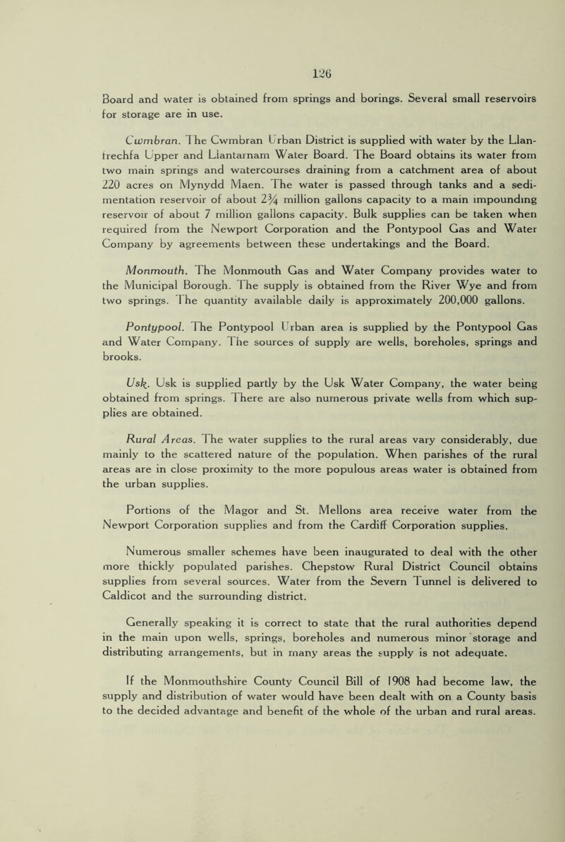 Board and water Is obtained from springs and borings. Several small reservoirs for storage are in use. Cwmbran. The Cwmbran Urban District is supplied with water by the Llan- trechfa Upper and Llantarnam Water Board. The Board obtains its water from two main springs and watercourses draining from a catchment area of about 220 acres on Mynydd Maen. The water is passed through tanks and a sedi- mentation reservoir of about 2% million gallons capacity to a main impounding reservoir of about 7 million gallons capacity. Bulk supplies can be taken when required from the Newport Corporation and the Pontypool Gas and Water Company by agreements between these undertakings and the Board. Monmouth. The Monmouth Gas and Water Company provides water to the Municipal Borough. The supply is obtained from the River Wye and from two springs. The quantity available daily is approximately 200,000 gallons. Pontypool. The Pontypool Urban area is supplied by the Pontypool Gas and Water Company. The sources of supply are wells, boreholes, springs and brooks. Us/f. Usk is supplied partly by the Usk Water Company, the water being obtained from springs. There are also numerous private wells from which sup- plies are obtained. Rural Areas. The water supplies to the rural areas vary considerably, due mainly to the scattered nature of the population. When parishes of the rural areas are in close proximity to the more populous areas water is obtained from the urban supplies. Portions of the Magor and St. Mellons area receive water from the Newport Corporation supplies and from the Cardiff Corporation supplies. Numerous smaller schemes have been inaugurated to deal with the other more thickly populated parishes. Chepstow Rural District Council obtains supplies from several sources. Water from the Severn Tunnel is delivered to Caldicot and the surrounding district. Generally speaking it is correct to state that the rural authorities depend in the main upon wells, springs, boreholes and numerous minor storage and distributing arrangements, but in many areas the supply is not adequate. If the Monmouthshire County Council Bill of 1908 had become law, the supply and distribution of water would have been dealt with on a County basis to the decided advantage and benefit of the whole of the urban and rural areas.