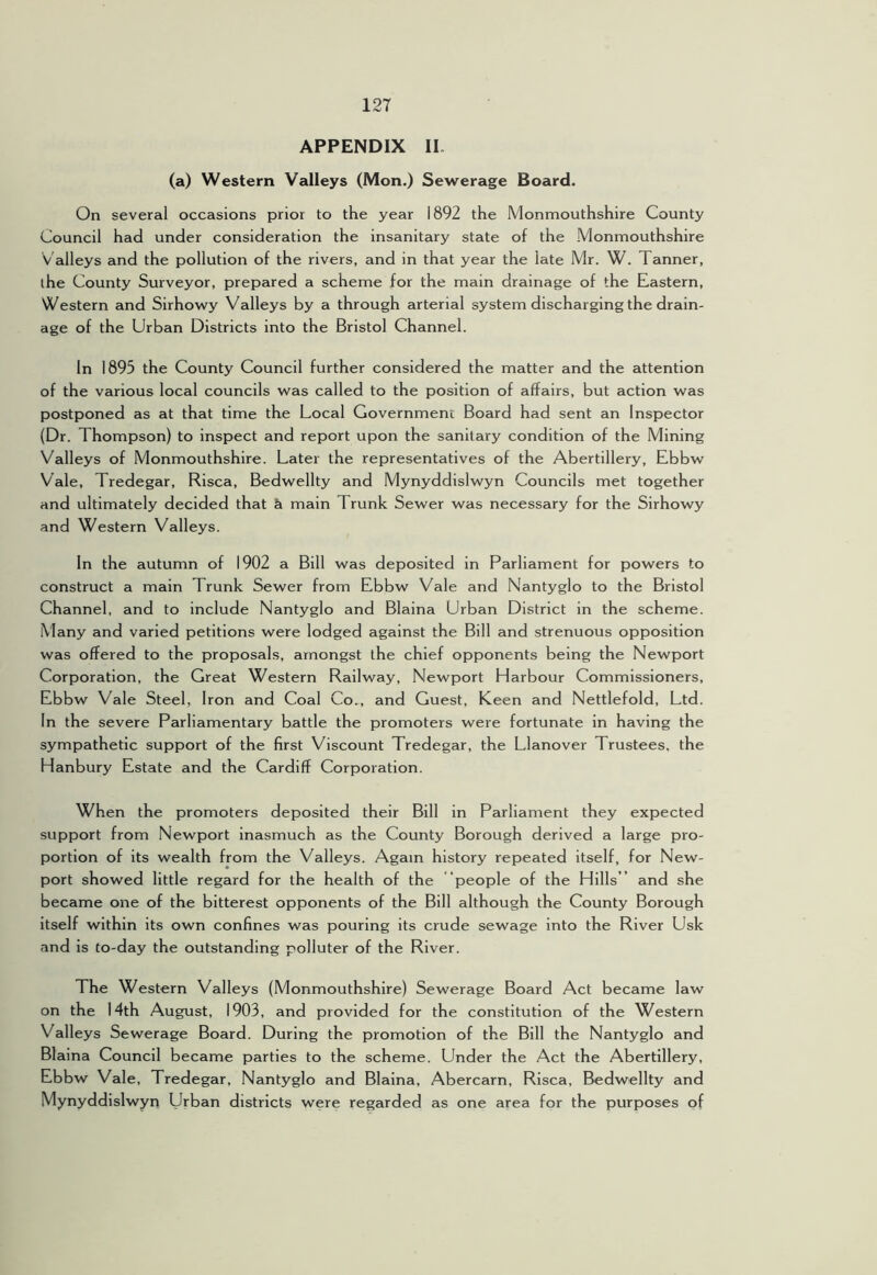 APPENDIX II. (a) Western Valleys (Mon.) Sewerage Board. On several occasions prior to the year 1892 the Monmouthshire County Council had under consideration the insanitary state of the Monmouthshire Valleys and the pollution of the rivers, and in that year the late Mr. W. Tanner, ihe County Surveyor, prepared a scheme for the main drainage of the Eastern, Western and Sirhowy Valleys by a through arterial system discharging the drain- age of the Urban Districts into the Bristol Channel. In 1895 the County Council further considered the matter and the attention of the various local councils was called to the position of affairs, but action was postponed as at that time the Local Government Board had sent an Inspector (Dr. Thompson) to inspect and report upon the sanitary condition of the Mining Valleys of Monmouthshire. Later the representatives of the Abertillery, Ebbw Vale, Tredegar, Risca, Bedwellty and Mynyddislwyn Councils met together and ultimately decided that & main Trunk Sewer was necessary for the Sirhowy and Western Valleys. In the autumn of 1902 a Bill was deposited in Parliament for powers to construct a main Trunk Sewer from Ebbw Vale and Nantyglo to the Bristol Channel, and to include Nantyglo and Blaina Urban District in the scheme. Many and varied petitions were lodged against the Bill and strenuous opposition was offered to the proposals, amongst the chief opponents being the Newport Corporation, the Great Western Railway, Newport Harbour Commissioners, Ebbw Vale Steel, Iron and Coal Co., and Guest, Keen and Nettlefold, Ltd. In the severe Parliamentary battle the promoters were fortunate in having the sympathetic support of the first Viscount Tredegar, the Llanover Trustees, the Hanbury Estate and the Cardiff Corporation. When the promoters deposited their Bill in Parliament they expected support from Newport inasmuch as the County Borough derived a large pro- portion of its wealth from the Valleys. Again history repeated itself, for New- port showed little regard for the health of the people of the Hills ” and she became one of the bitterest opponents of the Bill although the County Borough itself within its own confines was pouring its crude sewage into the River Usk and is Co-day the outstanding polluter of the River. The Western Valleys (Monmouthshire) Sewerage Board Act became law on the 14th August, 1903, and provided for the constitution of the Western Valleys Sewerage Board. During the promotion of the Bill the Nantyglo and Blaina Council became parties to the scheme. Under the Act the Abertillery, Ebbw Vale, Tredegar, Nantyglo and Blaina, Abercarn, Risca, Bedwellty and Mynyddislwyn Urban districts were regarded as one area for the purposes of