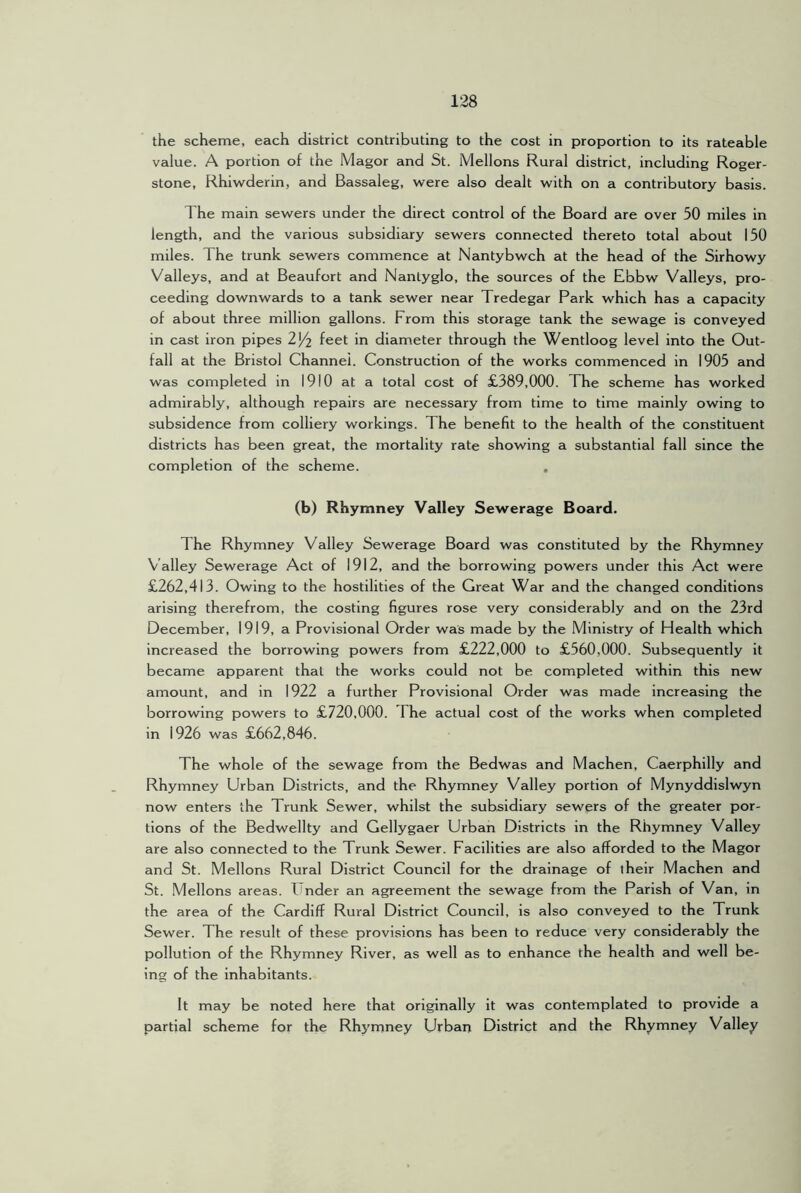 the scheme, each district contributing to the cost in proportion to its rateable value. A portion of the Magor and St. Mellons Rural district, including Roger- stone, Rhiwderin, and Bassaleg, were also dealt with on a contributory basis. The main sewers under the direct control of the Board are over 50 miles in length, and the various subsidiary sewers connected thereto total about 150 miles. The trunk sewers commence at Nantybwch at the head of the Sirhowy Valleys, and at Beaufort and Nanlyglo, the sources of the Ebbw Valleys, pro- ceeding downwards to a tank sewer near Tredegar Park which has a capacity of about three million gallons. From this storage tank the sewage is conveyed in cast iron pipes 254 diameter through the Wentloog level into the Out- fall at the Bristol Channel. Construction of the works commenced in 1905 and was completed in 1910 at a total cost of £389,000. The scheme has worked admirably, although repairs are necessary from time to time mainly owing to subsidence from colliery workings. The benefit to the health of the constituent districts has been great, the mortality rate showing a substantial fall since the completion of the scheme. . (b) Rhymney Valley Sewerage Board. The Rhymney Valley Sewerage Board was constituted by the Rhymney Valley Sewerage Act of 1912, and the borrowing powers under this Act were £262,413. Owing to the hostilities of the Great War and the changed conditions arising therefrom, the costing figures rose very considerably and on the 23rd December, 1919, a Provisional Order was made by the Ministry of Health which increased the borrowing powers from £222,000 to £560,000. Subsequently it became apparent that the works could not be completed within this new amount, and in 1922 a further Provisional Order was made increasing the borrowing powers to £720,000. The actual cost of the works when completed in 1926 was £662,846. The whole of the sewage from the Bedwas and Machen, Caerphilly and Rhymney Urban Districts, and the Rhymney Valley portion of Mynyddislwyn now enters the Trunk Sewer, whilst the subsidiary sewers of the greater por- tions of the Bedwellty and Gellygaer Urban Districts in the Rhymney Valley are also connected to the Trunk Sewer. Facilities are also afforded to the Magor and St. Mellons Rural District Council for the drainage of their Machen and St. Mellons areas. Under an agreement the sewage from the Parish of Van, in the area of the Cardiff Rural District Council, is also conveyed to the Trunk Sewer. The result of these provisions has been to reduce very considerably the pollution of the Rhymney River, as well as to enhance the health and well be- ing of the inhabitants. It may be noted here that originally it was contemplated to provide a partial scheme for the Rhymney Urbari District and the Rhymney Valley