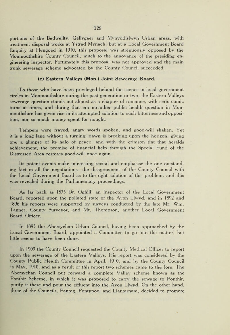 portions of the Bedwellty, Gellygaer and Mynyddislwyn Urban areas, with treatment disposal works at Ystrad Mynach, but at a Local Government Board Enquiry at Hengoed in 1910, this proposal was strenuously opposed by the Monmouthshire County Council, much to the annoyance of the presiding en- gineering inspector. Fortunately this proposal was not approved and the main trunk sewerage scheme advocated by the County Council succeeded. (c) Eastern Valleys (Mon.) Joint Sewerage Board. To those who have been privileged behind the scenes in local government circles in Monmouthshire during the past generation or two, the Eastern Valleys sewerage question stands out almost as a chapter of romance, with serio-comic turns at times, and during that era no other public health question in Mon- mouthshire has given rise in its attempted solution to such bitterness and opposi- tion, nor so much money spent for nought. Tempers were frayed, angry words spoken, and good-will shaken. Yet it is a long lane without a turning; dawn is breaking upon the horizon, giving one a glimpse of its halo of peace, and with the crimson tint that heralds achievement, the promise of financial help through the Special Fund of the Distressed Area restores good-will once again. Its potent events make interesting recital and emphasise the one outstand- ing fact in all the negotiations—the disagreem.ent of the County Council with the Local Government Board as to the right solution of this problem, and this was revealed during the Parliamentary proceedings. As far back as 1875 Dr. Oghill, an Inspector of the Local Government Board, reported upon the polluted state of the Avon Llwyd, and in 1892 and 1896 his reports were supported by surveys conducted by the late Mr. Wm. 1 anner, County Surveyor, and Mr. Thompson, another Local Government Board Officer. In 1893 the Abersychan Urban Council, having been approached by the Lccal Government Board, appointed a Committee to go into the matter, but little seems to have been done. In 1909 the County Council requested the County Medical Officer to report upon the sewerage of the Eastern Valleys. His report was considered by the County Public Health Committee in April, 1910, and by the County Council in May, 1910, and as a result of this report two schemes came to the fore. The Abersychan Council put forward a complete Valley scheme known as the Ponthir Scheme, in which It was proposed to carry the sewage to Ponthir, purify it there and pour the effluent into the Avon Llwyd. On the other hand, three of the Councils, Pariteg, Pontypool and Llantarnam, decided to promote