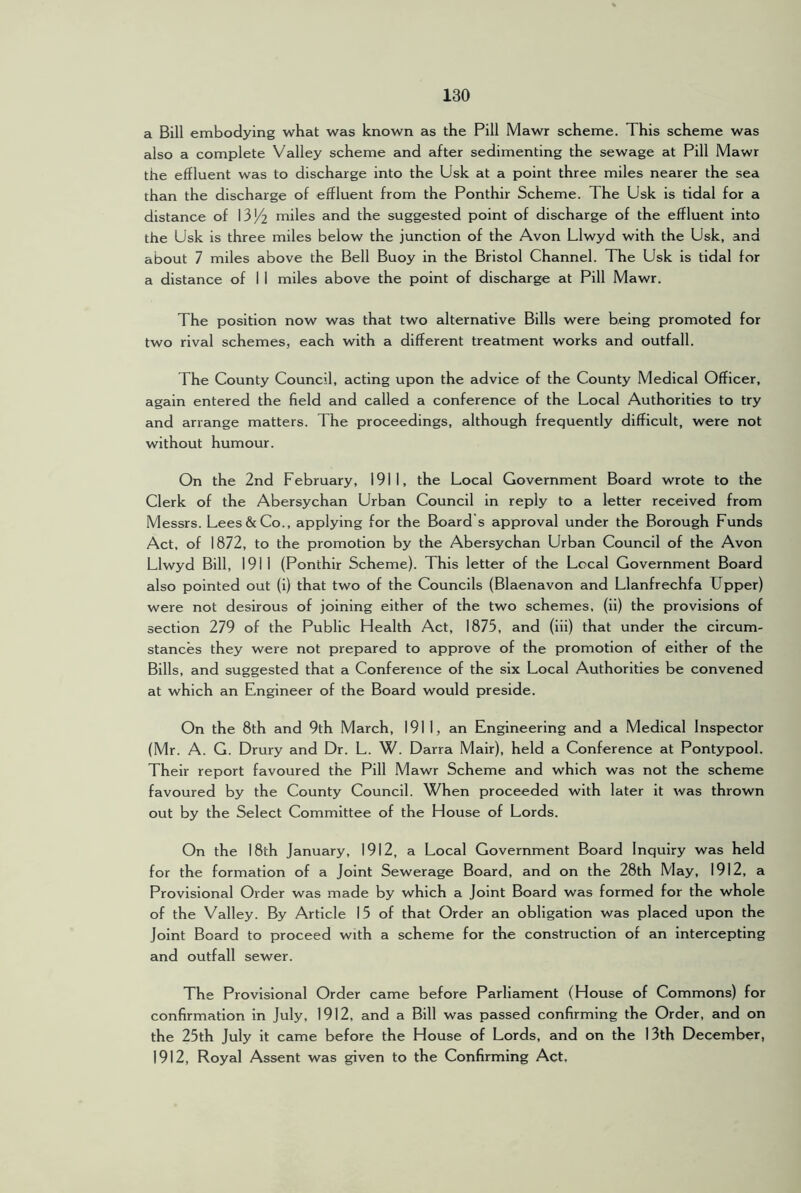 a Bill embodying what was known as the Pill Mawr scheme. This scheme was also a complete Valley scheme and after sedimenting the sewage at Pill Mawr the effluent was to discharge into the Usk at a point three miles nearer the sea than the discharge of effluent from the Ponthir Scheme. The Usk is tidal for a distance of I3J/2 miles and the suggested point of discharge of the effluent into the Usk is three miles below the junction of the Avon Llwyd with the Usk, and about 7 miles above the Bell Buoy in the Bristol Channel. The Usk is tidal for a distance of I I miles above the point of discharge at Pill Mawr. The position now was that two alternative Bills were being promoted for two rival schemes, each with a different treatment works and outfall. The County Council, acting upon the advice of the County Medical Officer, again entered the field and called a conference of the Local Authorities to try and arrange matters. The proceedings, although frequently difficult, were not without humour. On the 2nd February, 1911, the Local Government Board wrote to the Clerk of the Abersychan Urban Council in reply to a letter received from Messrs. Lees & Co., applying for the Board’s approval under the Borough Funds Act, of 1872, to the promotion by the Abersychan Urban Council of the Avon Llwyd Bill, 1911 (Ponthir Scheme). This letter of the Local Government Board also pointed out (i) that two of the Councils (Blaenavon and Llanfrechfa Upper) were not desirous of joining either of the two schemes, (ii) the provisions of section 279 of the Public Health Act, 1875, and (iii) that under the circum- stances they were not prepared to approve of the promotion of either of the Bills, and suggested that a Conference of the six Local Authorities be convened at which an Engineer of the Board would preside. On the 8th and 9th March, 1911, an Engineering and a Medical Inspector (Mr. A. G. Drury and Dr. L. W. Darra Mair), held a Conference at Pontypool. Their report favoured the Pill Mawr Scheme and which was not the scheme favoured by the County Council. When proceeded with later it was thrown out by the Select Committee of the House of Lords. On the 18th January, 1912, a Local Government Board Inquiry was held for the formation of a Joint Sewerage Board, and on the 28th May, 1912, a Provisional Order was made by which a Joint Board was formed for the whole of the Valley. By Article 15 of that Order an obligation was placed upon the Joint Board to proceed with a scheme for the construction of an intercepting and outfall sewer. The Provisional Order came before Parliament (House of Commons) for confirmation in July, 1912, and a Bill was passed confirming the Order, and on the 25th July it came before the House of Lords, and on the 13th December, 1912, Royal Assent was given to the Confirming Act.