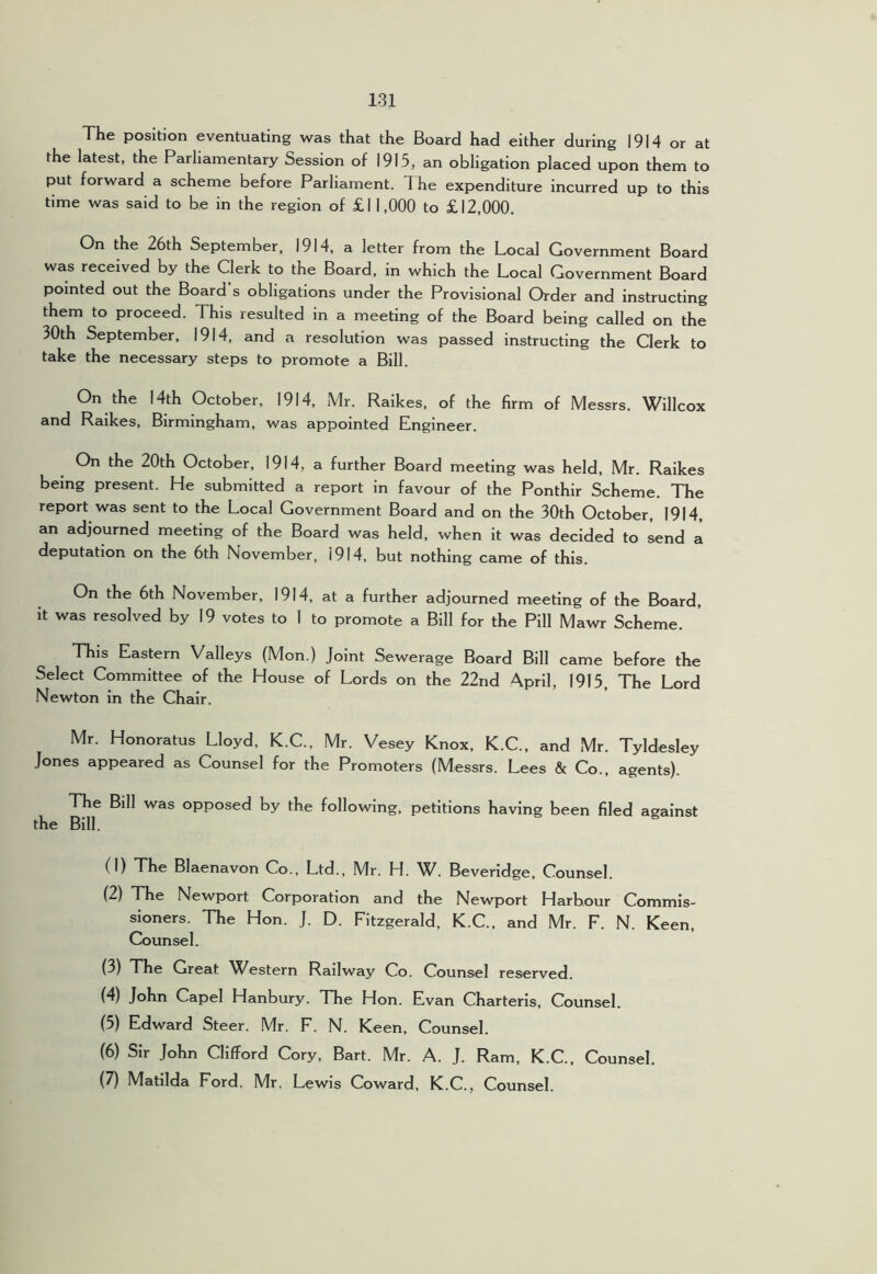 The position eventuating was that the Board had either during 1914 or at the latest, the Parliamentary Session of 1915, an obligation placed upon them to put forward a scheme before Parliament. The expenditure incurred up to this time was said to be in the region of £11,000 to £12,000. On the 26th September, 1914, a letter from the Local Government Board was received by the Clerk to the Board, in which the Local Government Board pointed out the Board s obligations under the Provisional Order and instructing them to proceed. This resulted in a meeting of the Board being called on the 30th September, 1914, and a resolution was passed instructing the Clerk to take the necessary steps to promote a Bill. On the 14th October, 1914, Mr. Ralkes, of the firm of Messrs. Willcox and Ralkes, Birmingham, was appointed Engineer. On the 20th October, 1914, a further Board meeting was held. Mr. Raikes being present. He submitted a report in favour of the Ponthir Scheme. The report was sent to the Local Government Board and on the 30th October, 1914, an adjourned meeting of the Board was held, when it was decided to send a deputation on the 6th November, 1914, but nothing came of this. On the 6th November, 1914, at a further adjourned meeting of the Board, it was resolved by 19 votes to 1 to promote a Bill for the Pill Mawr Scheme. This Eastern Valleys (Mon.) Joint Sewerage Board Bill came before the Select Committee of the House of Lords on the 22nd April, 1915, The Lord Newton in the Chair. Mr. Honoratus Lloyd, K.C., Mr. Vesey Knox, K.C., and Mr. Tyldesley Jones appeared as Counsel for the Promoters (Messrs. Lees & Co., agents). The Bill was opposed by the following, petitions having been filed against the Bill. (1) The Blaenavon Co., Ltd., Mr. H. W. Beveridge, Counsel. (2) The Newport Corporation and the Newport Harbour Commis- sioners. The Hon. J. D. Fitzgerald, K.C., and Mr. F. N. Keen, Counsel. (3) The Great Western Railway Co. Counsel reserved. (4) John Capel Hanbury. The Hon. Evan Charteris, Counsel. (5) Edward Steer. Mr. F. N. Keen, Counsel. (6) Sir John Clifford Cory, Bart. Mr. A. J. Ram, K.C., Counsel. (7) Matilda Ford. Mr. Lewis Coward, K.C., Counsel.
