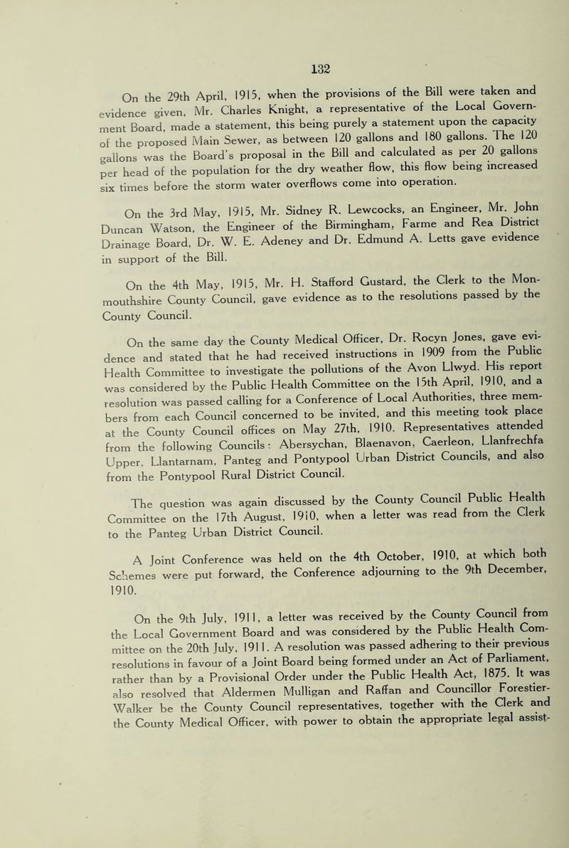 On the 29th April, 1915, when the provisions of the Bill were taken and evidence given, Mr. Charles Knight, a representative of the Local Govern- ment Board, made a statement, this being purely a statement upon the capacity of the proposed Main Sewer, as between 120 gallons and 180 gallons. The 120 gallons was the Board’s proposal in the Bill and calculated as per 20 gallons per head of the population for the dry weather flow, this flow being increased six times before the storm water overflows come into operation. On the 3rd May, 1915, Mr. Sidney R. Lewcocks, an Engineer, Mr. John Duncan Watson, the Engineer of the Birmingham, Farme and Rea District Drainage Board, Dr. W. E. Adeney and Dr. Edmund A. Letts gave evidence in support of the Bill. On the 4th May, 1915, Mr. H. Stafford Gustard, the Clerk to the Mon- mouthshire County Council, gave evidence as to the resolutions passed by the County Council. On the same day the County Medical Officer, Dr. Rocyn Jones, gave evi- dence and stated that he had received instructions in 1909 from the Public Health Committee to investigate the pollutions of the Avon Llwyd. His report was considered by the Public Health Committee on the 15th April, 1910, and a resolution was passed calling for a Conference of Local Authorities, three mem- bers from each Council concerned to be invited, and this meeting took place at the County Council offices on May 27th, 1910. Representatives attended from the following Councils; Abersychan, Blaenavon, Caerleon, Llanfrechfa Upper, Llantarnam, Panteg and Pontypool Urban District Councils, and also from the Pontypool Rural District Council. The question was again discussed by the County Council Public Health Committee on the 17th August, 1910, when a letter was read from the Clerk to the Panteg Urban District Council. A Joint Conference was held on the 4th October, 1910, at which both Schemes were put forward, the Conference adjourning to the 9th December, 1910. On the 9th July, 1911, a letter was received by the County Council from the Local Government Board and was considered by the Public Health Com- mittee on the 20th July, 191 1. A resolution was passed adhering to their previous resolutions in favour of a Joint Board being formed under an Act of Parliament, rather than by a Provisional Order under the Public Health Act, 1875. It was also resolved that Aldermen Mulligan and Raff an and Councillor Forestier- Walker be the County Council representatives, together with the Clerk and the County Medical Officer, with power to obtain the appropriate legal assist-