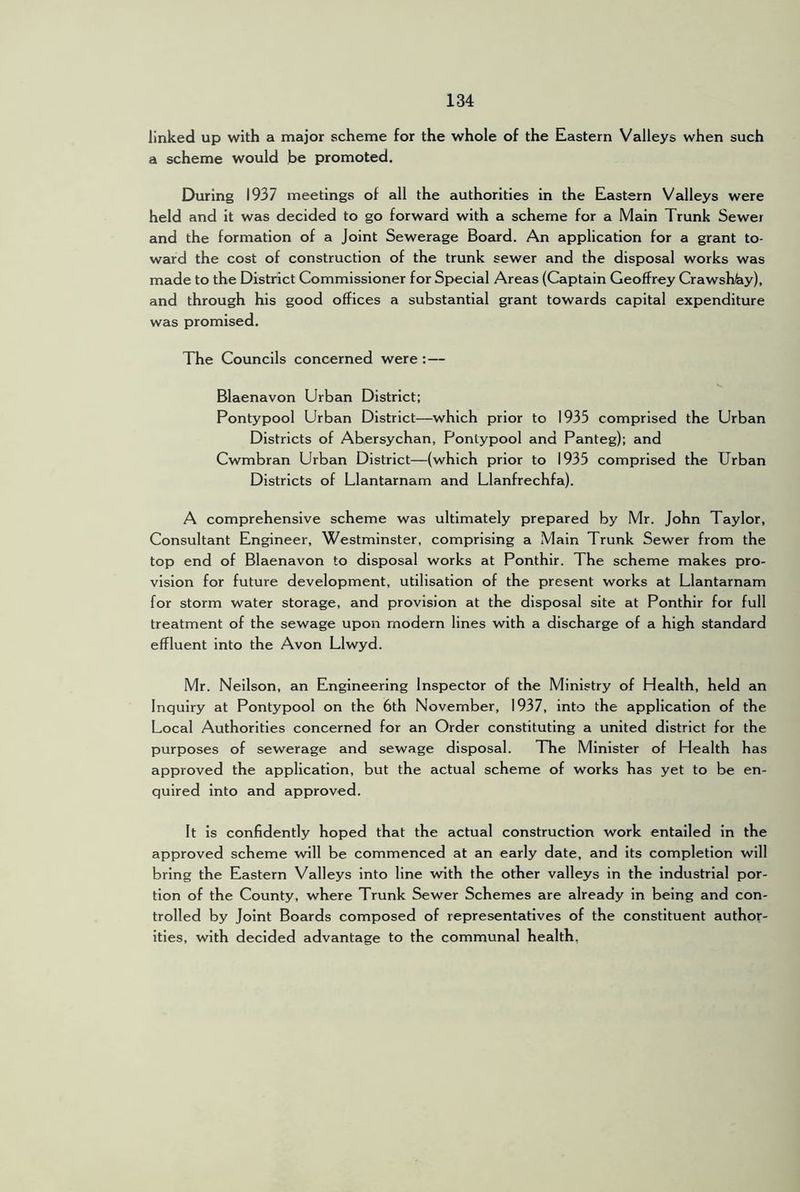 linked up with a major scheme for the whole of the Eastern Valleys when such a scheme would be promoted. During 1937 meetings of all the authorities in the Eastern Valleys were held and it was decided to go forward with a scheme for a Main Trunk Sewer and the formation of a Joint Sewerage Board. An application for a grant to- ward the cost of construction of the trunk sewer and the disposal works was made to the District Commissioner for Special Areas (Captain Geoffrey Crawsh^y), and through his good offices a substantial grant towards capital expenditure was promised. The Councils concerned were:— Blaenavon Urban District; Pontypool Urban District—which prior to 1935 comprised the Urban Districts of Abersychan, Pontypool and Panteg); and Cwmbran Urban District—(which prior to 1935 comprised the Urban Districts of Llantarnam and Llanfrechfa). A comprehensive scheme was ultimately prepared by Mr. John Taylor, Consultant Engineer, Westminster, comprising a Main Trunk Sewer from the top end of Blaenavon to disposal works at Ponthir. The scheme makes pro- vision for future development, utilisation of the present works at Llantarnam for storm water storage, and provision at the disposal site at Ponthir for full treatment of the sewage upon modern lines with a discharge of a high standard effluent into the Avon Llwyd. Mr. Nellson, an Engineering Inspector of the Ministry of Health, held an Inquiry at Pontypool on the 6th November, 1937, into the application of the Local Authorities concerned for an Order constituting a united district for the purposes of sewerage and sewage disposal. TTie Minister of Health has approved the application, but the actual scheme of works has yet to be en- quired into and approved. It is confidently hoped that the actual construction work entailed in the approved scheme will be commenced at an early date, and its completion will bring the Eastern Valleys into line with the other valleys in the industrial por- tion of the County, where Trunk Sewer Schemes are already in being and con- trolled by Joint Boards composed of representatives of the constituent author- ities, with decided advantage to the communal health,