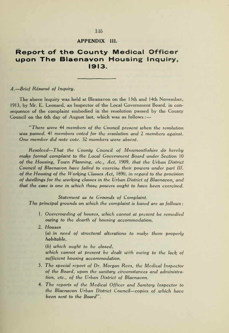 APPENDIX III. Report of the County Medical Officer upon The Blaenavon Housing Inquiry, 1913. A.—Brief Resume of Inquiry. The above Inquiry was held at Bleanavon on the 13th and 14th November, 1913, by Mr. E. Leonard, an Inspector of the Local Government Board, in con- sequence of the complaint embodied in the resolution passed by the County Council on the 6th day of August last, which was as follows :— “There were 44 members of the Council present when the resolution was passed. 41 members voted for the resolution and 2 members against. One member did note vote. 32 members were absent. Resolved—That the County Council of Monmouthshire do hereby mal^e formal complaint to the Local Government Board under Section 10 of the Housing, Town Planning, etc.. Act, 1909, that the Urban District Council of Blaenavon have failed to exercise their powers under part III. of the Housing of the Worl^ing Classes Act, 1890, in regard to the provision of dwellings for the wording classes in the Urban District of Blaenavon, and that the case is one in which those powers ought to have been exercised. Statement as to Grounds of Complaint. The principal grounds on which the complaint is based are as follows : 1. Overcrowding of houses, which cannot at present be remedied owing to the dearth of housing accommodation. 2. Houses (a) in need of structural alterations to mal^e them properly habitable, (b) which ought to be closed, which cannot at present be dealt with owing to the lack °f sufficient housing accommodation. 3. The special report of Dr. Morgan Rees, the Medical Inspector of the Board, upon the sanitary circumstances and administra- tion, etc., of the Urban District of Blaenavon. 4. The reports of the Medical Officer and Sanitary Inspector to the Blaenavon Urban District Council—copies of which have been sent to the Board”.