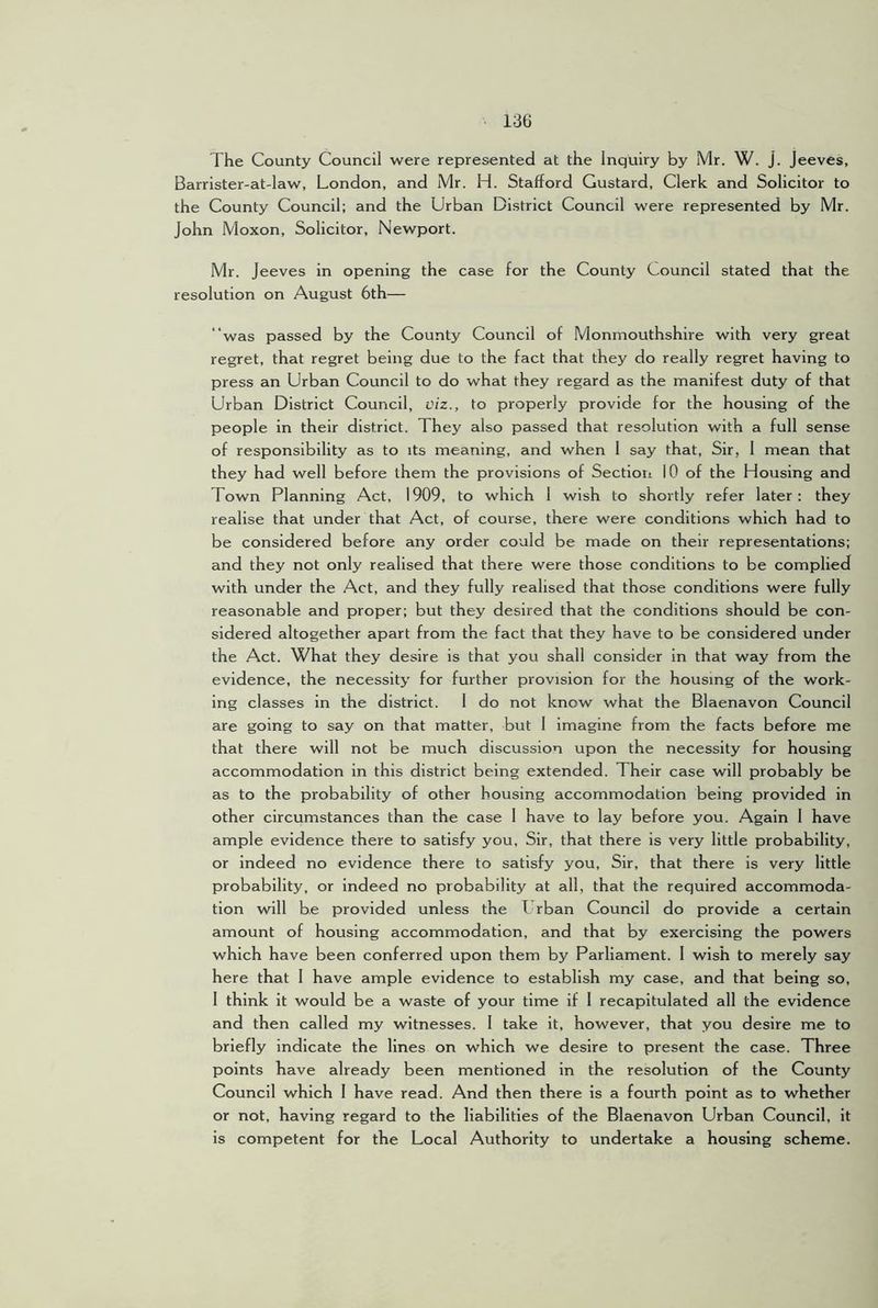The County Council were represented at the Inquiry by Mr. W. J. Jeeves, Barrister-at-law, London, and Mr. H. Stafford Custard, Clerk and Solicitor to the County Council; and the Urban District Council were represented by Mr. John Moxon, Solicitor, Newport. Mr. Jeeves in opening the case for the County Council stated that the resolution on August 6th— “was passed by the County Council of Monmouthshire with very great regret, that regret being due to the fact that they do really regret having to press an Urban Council to do what they regard as the manifest duty of that Urban District Council, viz., to properly provide for the housing of the people in their district. They also passed that resolution with a full sense of responsibility as to its meaning, and when 1 say that. Sir, 1 mean that they had well before them the provisions of Sectiori 10 of the Housing and Town Planning Act, 1909, to which 1 wish to shortly refer later: they realise that under that Act, of course, there were conditions which had to be considered before any order could be made on their representations: and they not only realised that there were those conditions to be complied with under the Act, and they fully realised that those conditions were fully reasonable and proper; but they desired that the conditions should be con- sidered altogether apart from the fact that they have to be considered under the Act. What they desire is that you shall consider in that way from the evidence, the necessity for further provision for the housing of the work- ing classes in the district. I do not know what the Blaenavon Council are going to say on that matter, but I imagine from the facts before me that there will not be much discussion upon the necessity for housing accommodation in this district being extended. Their case will probably be as to the probability of other housing accommodation being provided in other circumstances than the case I have to lay before you. Again 1 have ample evidence there to satisfy you. Sir, that there is very little probability, or indeed no evidence there to satisfy you. Sir, that there is very little probability, or Indeed no probability at all, that the required accommoda- tion will be provided unless the I rban Council do provide a certain amount of housing accommodation, and that by exercising the powers which have been conferred upon them by Parliament. I wish to merely say here that I have ample evidence to establish my case, and that being so, I think it would be a waste of your time if 1 recapitulated all the evidence and then called my witnesses. I take it, however, that you desire me to briefly indicate the lines on which we desire to present the case. Three points have already been mentioned in the resolution of the County Council which I have read. And then there is a fourth point as to whether or not, having regard to the liabilities of the Blaenavon Urban Council, it is competent for the Local Authority to undertake a housing scheme.