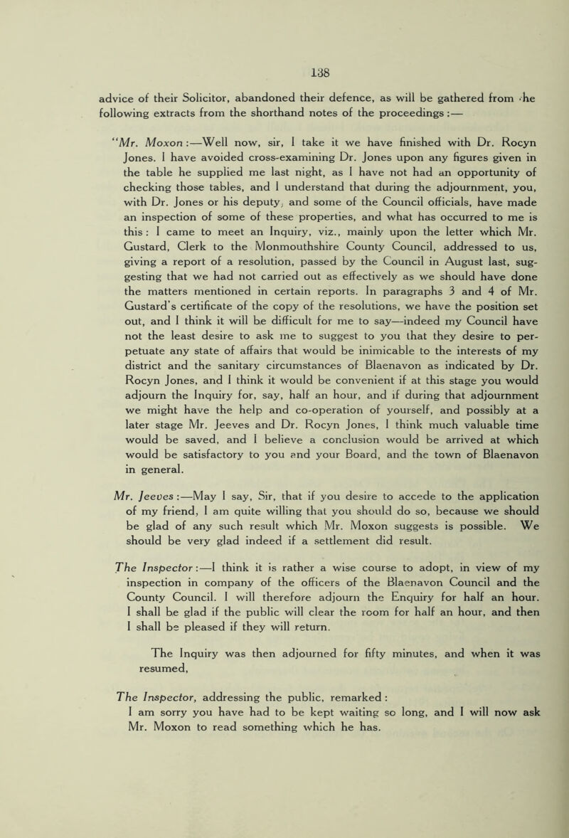 advice of their Solicitor, abandoned their defence, as will be gathered from -he following extracts from the shorthand notes of the proceedings :— “Mr. Moxon :—Well now, sir, 1 take it we have finished with Dr. Rocyn Jones. 1 have avoided cross-examining Dr. Jones upon any figures given in the table he supplied me last night, as 1 have not had an opportunity of checking those tables, and 1 understand that during the adjournment, you, with Dr. Jones or his deputy, and some of the Council officials, have made an inspection of some of these properties, and what has occurred to me is this: 1 came to meet an Inquiry, viz., mainly upon the letter which Mr. Gustard, Clerk to the Monmouthshire County Council, addressed to us, giving a report of a resolution, passed by the Council in August last, sug- gesting that we had not carried out as effectively as we should have done the matters mentioned in certain reports. In paragraphs 3 and 4 of Mr. Custard’s certificate of the copy of the resolutions, we have the position set out, and 1 think it will be difficult for me to say—indeed my Council have not the least desire to ask me to suggest to you that they desire to per- petuate any state of affairs that would be inimicable to the interests of my district and the sanitary circumstances of Blaenavon as indicated by Dr. Rocyn Jones, and 1 think it would be convenient if at this stage you would adjourn the Inquiry for, say, half an hour, and if during that adjournment we might have the help and co-operation of yourself, and possibly at a later stage Mr. Jeeves and Dr. Rocyn Jones, 1 think much valuable time would be saved, and 1 believe a conclusion would be arrived at which would be satisfactory to you and your Board, and the town of Blaenavon in general. Mr. Jeeves :—May 1 say. Sir, that if you desire to accede to the application of my friend, 1 am quite willing that you should do so, because we should be glad of any such result which Mr. Moxon suggests is possible. We should be very glad indeed if a .settlement did result. The Inspector:—1 think it is rather a wise course to adopt, in view of my inspection in company of the officers of the Blaenavon Council and the County Council. 1 will therefore adjourn the Enquiry for half an hour. I shall be glad if the public will clear the room for half an hour, and then 1 shall be pleased if they will return. The Inquiry was then adjourned for fifty minutes, and when it was resumed. The Inspector, addressing the public, remarked : 1 am sorry you have had to be kept waiting so long, and I will now ask Mr. Moxon to read something which he has.
