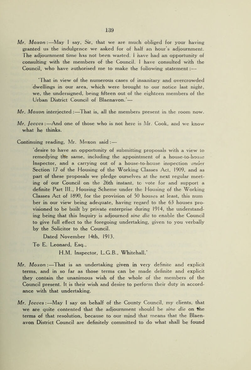 Mr. Moxon :—May 1 say, Sir, that we are much obliged for your having granted us the indulgence we asked for of half an hour’s adjournment. The adjournment time h.as not been wasted. 1 have had an opportunity of consulting with the members of the Council. 1 have consulted with the Council, who have authorised me to make the following statement:— ‘That in view of the numerous cases of insanitary and overcrowded dwellings in our area, which were brought to our notice last night, we, the undersigned, being hfteen out of the eighteen members of the Urban District Council of Blaenavon.’— Mr. Moxon interjected :—^That is, all the members present in the room now. Mr. Jeeves :—And one of those who is not here is Mr. Cook, and we know what he thinks. Continuing reading, Mr. Moxon said : — desire to have an opportunity of submitting proposals with a view to remedying tlfe same, including the appointment of a house-to-house Inspector, and a carrying out of a house-to-house inspection under Section 17 of the Housing of the Working Classes Act, 1909, and as part of these proposals we pledge ourselves at the next regular meet- ing of our Council on the 26th instant, to vote for and support a definite Part 111., Housing Scheme under the Housing of the Working Classes Act of 1890, for the provision of 50 houses at least, this num ber in our view being adequate, having regard to the 63 houses pro- visioned to be built by private enterprise during 1914, the understand- ing being that this Inquiry is adjourned sine die to enable the Council to give full effect to the foregoing undertaking, given to you verbally by the Solicitor to the Council. Dated November 14th, 1913. To E. Leonard, Esq., H.M. Inspector, L.G.B., Whitehall,’ Mr. Moxon :—That is an undertaking given in very definite and explicit terms, and in so far as those terms can be made definite and explicit they contain the unanimous wish of the whole of the members of the Council present. It is their wish and desire to perform their duty in accord- ance with that undertaking. Mr. Jeeves :—May 1 say on behalf of the County Council, my clients, that we are quite contented that the adjournment should be sine die on ^e terms of that resolution, because to our mind that means that the Blaen- avon District Council are definitely committed to do what shall be found