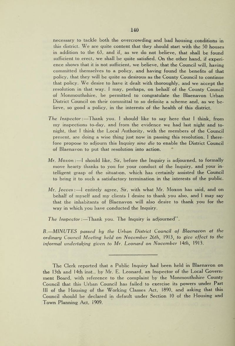 necessary to tackle both the overcrowding and bad housing conditions in this district. We are quite content that they should start with the 50 houses in addition to the 63, and if, as we do not believe, that shall be found sufficient to erect, we shall be quite satisfied. On the other hand, if experi- ence shows that it is not sufficient, we believe, that the Council will, having committed themselves to a policy, and having found the benefits of that policy, that they will be quite as desirous as the County Council to continue that policy. We desire to have it dealt with thoroughly, and we accept the resolution in that way. 1 may, perhaps, on behalf of the County Council of Monmouthshire, be permitted to congratulate the Blaenavon Urban District Council on their committal to so definite a scheme and, as we be- lieve, so good a policy, in the interests of the health of this district. The Inspector :—Thank you. 1 should like to say here that 1 think, from my inspections to-day, and from the evidence we had last night and to- night, that 1 think the Local Authority, with the members of the Council present, are doing a wise thing just now in passing this resolution. 1 there- fore propose to adjourn this Inquiry sine die to enable the District Council of Blaenavon to put that resolution into action. * Mr. Moxon :—1 should like. Sir, before the Inquiry is adjourned, to formally move hearty thanks to you for your conduct of the Inquiry, and your in- telligent grasp of the situation, which has certainly assisted the Council to bring it to such a satisfactory termination in the interests of the public. Mr. Jeeves :—1 entirely agree. Sir, with what Mr. Moxon has said, and on behalf of myself and my clients 1 desire to thank you also, and 1 may say that the inhabitants of Blaenavon will also desire to thank you for the way in which you have conducted the Inquiry. The Inspector:—Thank you. The Inquiry is adjourned ”. B.—MINUTES passed by the Urban District Council of Blaenavon at the ordinary Council Meeting held on November 26th, 1913, to give effect to the informal undertaking given to Mr. Leonard on November \4th, 1913. The Clerk reported that a Public Inquiry had been held in Blaenavon on the 13th and 14th inst., by Mr. E. Leonard, an Inspector of the Local Govern- ment Board, with reference to the complaint by the Monmouthshire County Council that this Urban Council has failed to exercise its powers under Part 111 of the Housing of the Working Classes Act, 1890, and asking that this Council should be declared in default under Section 10 of the Housing and Town Planning Act, 1909.