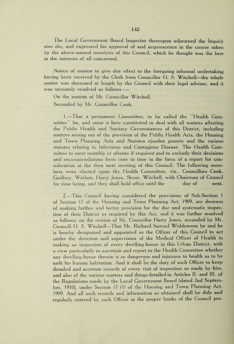 The Local Government Board Inspector thereupon adjourned the Inquiry sine die, and expressed his approval of and acquiescence in the course taken by the above-named members of this Council, which he thought was the best in the interests of all concerned. Notice of motion to give due effect to the foregoing informal undertaking having been received by the Clerk from Councillor 11. S. Witchell—the whole matter was discussed at length by the Council with their legal adviser, and it was utimately resolved as follows :— On the motion of Mr. Councillor Witchell. Seconded by Mr. Councillor Cook, 1. —That a permanent Committee, to be called the “Health Com- mittee” be, and same is here constituted to deal with all matters affecting the Public Health and Sanitary Circumstances of this District, including matters arising out of the provision of the Public Health Acts, the Housing and Town Planning Acts and Statutes ejusden generis and the various statutes relating to Infectious and Contagious Disease. The Health Com- mittee to meet monthly or oftener if required and to embody their decisions and recommendations from time to time in the foim of a report for con- sideration at the then next meeting of this Council. The following mem- bers were elected upon the Health Committee, viz.. Councillors Cook, Godfrey, Wathen, Harry Jones, Skuse, Witchell, with Chairman of Council for time being, and they shall hold office until the day of next. 2. —This Council having considered the provisions of Sub-Section I of Section 17 of the Housing and Town Planning Act, 1909, are desirous of making further and better provision for the due and systematic inspec- tion of their District as required by this Act, and it was further resolved as follows, on the motion of Mr. Councillor Harry Jones, seconded by Mr. Councill H. S. Witchell—That Mr. Richard Samuel Widdowson be and he is hereby designated and appointed as the Officer of this Council to act under the direction and supervision of the Medical Officer of Health in making an inspection of every dwelling-house in this Urbeui District, with a view particularly to ascertain and report to the Health Committee whether any dwelling-house therein is so dangerous and injurious to health as to be unfit for human habitation. And it shall be the duty of such Officer to keep detailed and accurate records of every visit of inspection so made by him, and also of the various matters and things detailed in Articles 11. and 111. of the Regulations made by the Local Government Board (dated 2nd Septem- ber, 1910), under Section 17 (I) of the Housing and Town Planning Act, 1909. And all such records and Information so obtained shall be duly and regularly entered by such Officer in the proper books of the Council pro-