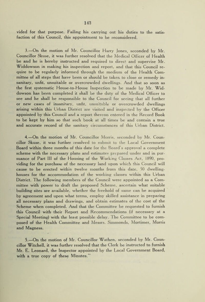 vided for that purpose. Failing his carrying out his duties to the satis- faction of this Council, this appointment to he reconsidered. 3. —On the motion of Mr. Councillor Harry Jones, seconded by Mr. Councillor Skuse, it was further resolved that the Medical Officer of Health be and he is hereby instructed and required to direct and supervise Mr. Widdowson in making his inspection and report, and that this Council re- quire to be regularly informed through the medium of the Health Com- mittee of all steps that have been or should be taken to close or remedy in- sanitary, unfit, unsuitable or overcrowded dwellings. And that so soon as the first systematic House-to-House Inspection to be made by Mr. Wid- dowson has been completed it shall be the duty of the Medical Officer to see and he shall be responsible to the Council for seeing that all further or new cases of insanitary, unfit, unsuitable or overcrowded dwellings arising within this Urban District are visited and inspected by the Officer appointed by this Council and a report thereon entered in the Record Book to be kept by him so that such book at all times be and contain a true and accurate record of the sanitary circumstances of this Urban District. 4. —On the motion of Mr. Councillor Morris, seconded by Mr. Coun- cillor Skuse, it was further resolved to submit to the Local Government Board within three months of this date for the Board’s approval a complete scheme with the necessary plans and estimates prepared under and in pur- suance of Part 111 of the Housing of the Working Classes Act, 1890, pro- viding for the purchase of the necessary land upon which this Council will cause to be erected within twelve months from this date, 50 dwelling- houses for the accommodation of the working classes within this Urban District. The following members of the Council were appointed as a Com- mittee with power to draft the proposed Scheme, ascertain what suitable building sites are available, whether the freehold of same can be acquired by agreement and upon what terms, employ skilled assistance in preparing all necessary plans and drawings, and obtain estimates of the cost of the Scheme when completed. And that the Committee be requested to furnish this Council with their Report and Recommendations (if necessary at a Special Meeting) with the least possible delay. The Committee to be com- posed of the Health Committee and Messrs. Simmonds, Mortimer, Morris and Magness. 5. —On the motion of Mr. Councillor Wathen, seconded by Mr. Coun- cillor Witchell, it was further resolved that the Clerk be Instructed to furnish Mr. E. Leonard, the Inspector appointed by the Local Government Board, with a true copy of these Minutes, ’