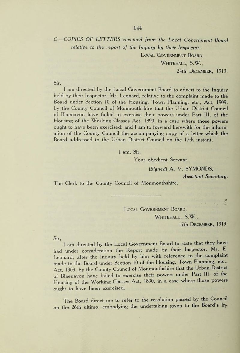 C.—COPIES OF LETTERS received from the Local Government Board relative to the report oj the Inquiry by their Inspector. Local Government Board, Whitehall, S.W., 24th December, 1913. Sir, 1 am directed by the Local Government Board to advert to the Inquiry held by their Inspector, Mr. Leonard, relative to the complaint made to the Board under Section 10 of the Housing, Town Planning, etc.. Act, 1909, by the County Council of Monmouthshire that the Lhban District Council of Blaenavon have failed to exercise their powers under Part III. of the Housing of the Working Classes Act, 1890, in a case where those powers ought to have been exercised; and I am to forward herewith for the inform- ation of the County Council the accompanying copy of a letter which the Board addressed to the Urban District Council on the I 7th instant. 1 am. Sir, Your obedient Servant. (Signed) A. V. SYMONDS, Assistant Secretary. The Clerk to the County Council of Monmouthshire. Local Government Board, Whitehall, S.W., 17th December, 1913. I am directed by the Local Government Board to state that they have had under consideration the Report made by their Inspector, Mr. E. Leonard, after the Inquiry held by him with reference to the complaint made to the Board under Section 10 of the Housing, Town Planning, etc.. Act, 1909, by the County Council of Monmouthshire that the Urban District of Blaenavon have failed to exercise their powers under Part III. of the Housing of the Working Classes Act, 1890, in a case where those powers ought to have been exercised. The Board direct me to refer to the resolution passed by the Council on the 26th ultimo, embodying the undertaking given to the Board’s In-