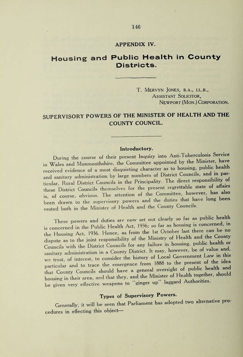 APPENDIX IV. Housing and Public Health In County Districts. T. Mervyn Jones, b.a., ll.b.. Assistant Solicitor, Newport (Mon.) Corporation. SUPERVISORY POWERS OF THE MINISTER OF HEALTH AND THE COUNTY COUNCIL. Introductory. During the course of their present Inquiry into Anti-Tuberculosis Service in Wales and Monmouthshire, the Committee appointed by the Minister ave received evidence of a most disquieting character as to housing public healt and sanitary administration by large numbers of District Councils, and in par- ticular, Rural District Councils in the Principality. The direct responsibility o these District Councils themselves for the present regrettable state of affairs is, of course, obvious. The attention of the Committee however has also been drawn to the supervisory powers and the duties that have long been vested both in the Minister of Health and the County Councils. These powers and duties are now set out clearly so far as public health is concerned in the Public Health Act, 1936; so far as housing is concerned, in the Housing Act, 1936. Hence, as from the 1st dispute as to the joint responsibility of the Ministry of Health the Co y Councils with the District Councils for any failure m housing, public health sanitary administration in a County District. It rnay, however, be we trust, ot interest, to consider the history of Local Government particular and to trace the emergence from 1688 to the present of the rdea drat County Councils should have a general “ y housing in their area, and that they, and the Minister of Health together, sho be given very effective weapons to “ginger up laggard Authorities. Types of Supervisory Powers. Generally, it will be seen that Parliament has adopted two alternative pro cedures in effecting this object