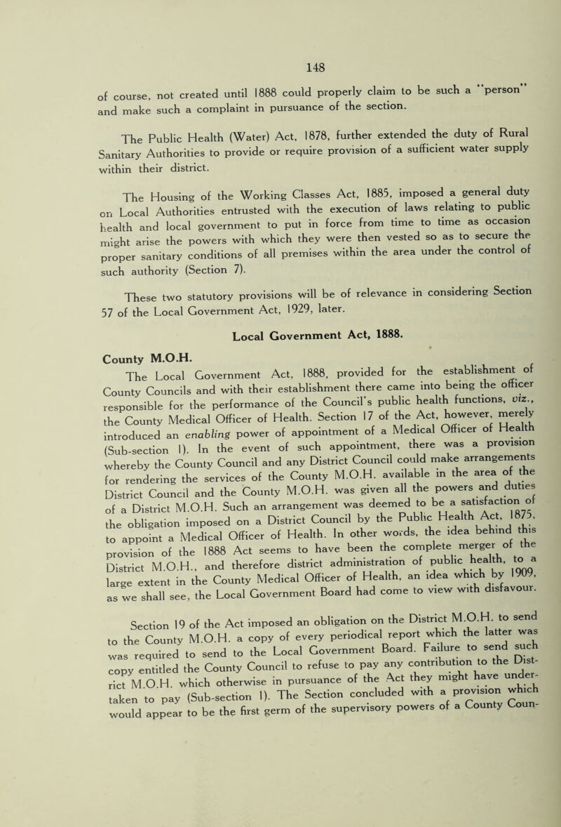 of course, not created until 1888 could properly claim to be such a “person” and make such a complaint in pursuance of the section. The Public Health (Water) Act, 1878, further extended the duty of Rural Sanitary Authorities to provide or require provision of a sufficient water supply within their district. The Housing of the Working Classes Act, 1885, Imposed a general duty on Local Authorities entrusted with the execution of laws relating to public health and local government to put in force from time to time as occasion might arise the powers with which they were then vested so as to secure the proper sanitary conditions of all premises within the area under the control of such authority (Section 7). These two statutory provisions will be of relevance in considering Section 57 of the Local Government Act, 1929, later. Local Government Act, 1888. County M.O.H. The Local Government Act, 1888, provided for the establishment of County Councils and with their establishment there came into being the officer responsible for the performance of the Council’s public health functions, vtz., the County Medical Officer of Health. Section 17 of Introduced an enabling power of appointment of a Medical Officer of Healt (Sub-section 1). In the event of such appointment, there was a provision whereby the County Council and any District Council could make arrangernents for rendering the services of the County M.O.H. availaWe in the area of the District Council and the County M.O.H. was given all the powers and duties of a District M.O.H. Such an arrangement was deemed to be a satisfaction of the obligation imposed on a District Council by the to appoint a Medical Officer of Health. In other words, the idea behind tHs provision of the 1888 Act seems to have been the ^ District M.O.H., and therefore district administration of public health, to a large extent in the County Medical Officer of Health, an idea which by 1909. as we shall see, the Local Government Board had come to view with disfavour. Section 19 of the Act imposed an obligation on the District M.O.H. to send to the County M.O.H. a copy of every periodical report which the latter was was required to send to the Local Government Board. Fadure to send such copy entitled the County Council to refuse to pay any contribution to the Dist- rict M O H. which otherwise in pursuance of the Act they might ave un taken to pay (Sub-section I). The Section concluded with a provision which would appear to be the first germ of the supervisory powers of a County Coun-