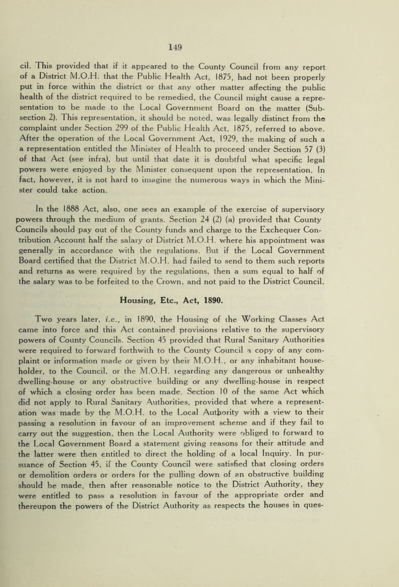 cil. This provided that if it appeared to the County Council from any report of a District M.O.H. that the Public Health Act, 1875, had not been properly put in force within the district or that any other matter affecting the public health of the district required to be remedied, the Council might cause a repre- sentation to be made to the Local Government Board on the matter (Sub- section 2). This representation, it should be noted, was legally distinct from the complaint under Section 299 of the Public Health Act, 1875, referred to above. After the operation of the Local Government Act, 1929, the making of such a a representation entitled the Minister of Health to proceed under Section 57 (3) of that Act (see infra), but until that date it is doubtful what specific legal powers were enjoyed by the Minister consequent upon the representation. In fact, however, it is not hard to imagine the numerous ways in which the Mini- ster could take action. In the 1888 Act, also, one sees an example of the exercise of supervisory powers through the medium of grants. Section 24 (2) (a) provided that County Councils should pay out of the County funds and charge to the Exchequer Con- tribution Account half the salary ot District M.O.H. where his appointment was generally in accordance with the regulations. But if the Local Government Board certified that the District M.O.H. had failed to send to them such reports and returns as were required by the regulations, then a sum equal to half of the salary was to be forfeited to the Crown, and not paid to the District Council. Housing, Etc., Act, 1890. Two years later, i.e., in 1890, the Housing of the Working Classes Act came into force and this Act contained provisions relative to the supervisory powers of County Councils. Section 45 provided that Rural Sanitary Authorities were required to forward forthwith to the County Council a copy of any com- plaint or information made or given by their M.O.H., or any inhabitant house- holder, to the Council, or the M.O.H. regarding any dangerous or unhealthy dwelling-house or any obstructive building or any dwelling-house in respect of which a closing order has been made. Section 10 of the same Act which did not apply to Rural Sanitary Authorities, provided that where a represent- ation was made by the M.O.H. to the Local Authority with a view to their passing a resolution in favour of an improvement scheme and if they fall to carry out the suggestion, then the Local Authority were obliged to forward to the Local Government Board a statement giving reasons for their attitude and the latter were then entitled to direct the holding of a local Inquiry. In pur- suance of Section 45, if the County Council were satisfied that closing orders or demolition orders or orders for the pulling down of an obstructive building should be made, then after reasonable notice to the District Authority, they were entitled to pass a resolution in favour of the appropriate order and thereupon the powers of the District Authority as respects the houses in ques-