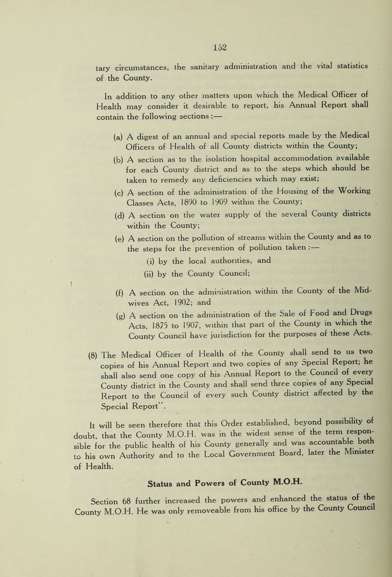 tary circumstances, the sanitary administration and the vital statistics of the County. In addition to any other luatters upon which the Medical Officer of Health may consider it desirable to report, his Annual Report shall contain the following sections :— (a) A digest of an annual and special reports made by the Medical Officers of Health of all County districts within the County; (b) A section as to the isolation hospital accommodation available for each County district and as to the steps which should be taken to remedy any deficiencies which may exist; (c) A section of the administration of the Housing of the Working Classes Acts, 1890 to 1909 within the County; (d) A section on the water supply of the several County districts within the County; (e) A section on the pollution of streams within the County and as to the steps for the prevention of pollution taken :— (i) by the local authorities, and (ii) by the County Council; (f) A section on the administration within tne County of the Mid- wives Act, 1902; and (g) A section on the administration of the Sale of Food and Drugs Acts, 1875 to 1907, within that part of the County in which the County Council have jurisdiction for the purposes of these Acts. (8) The Medical Officer of Health of the County shall send to us two copies of his Annual Report and two copies of any Special Report; he shall also send one copy of his Annual Report to the Council of every County district in the County and shall send three copies of any Special Report to the Council of every such County district affected by the Special Report . It will be seen therefore that this Order established, beyond possibility of doubt, that the County M.O.H. was in the widest sense of the term respon- sible for the public health of his County generally and was accountable both to his own Authority and to the Local Government Board, later the Minister of Health. Status and Powers of County M.O.H. Section 68 further increased the powers and enhanced the status of the County M.O.H. He was only removeable from his office by the County Council