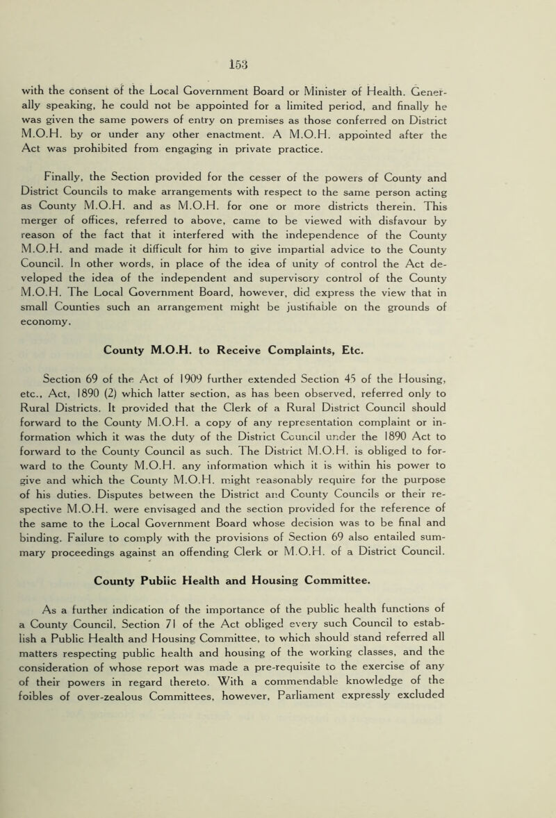 with the consent of the Local Government Board or Minister of Health. Gener- ally speaking, he could not be appointed for a limited period, and finally he was given the same powers of entry on premises as those conferred on District M.O.H. by or under any other enactment. A M.O.H. appointed after the Act was prohibited from engaging in private practice. Finally, the Section provided for the cesser of the powers of County and District Councils to make arrangements with respect to the same person acting as County M.O.H. and as M.O.H. for one or more districts therein. This merger of offices, referred to above, came to be viewed with disfavour by reason of the fact that it interfered with the independence of the County M.O.H. and made it difficult for him to give impartial advice to the County Council. In other words, in place of the idea of unity of control the Act de- veloped the idea of the independent and supervisory control of the County M.O.H. The Local Government Board, however, did express the view that in small Counties such an arrangement might be justifiable on the grounds of economy. County M.O.H. to Receive Complaints, Etc. Section 69 of the Act of 1909 further extended Section 45 of the Housing, etc.. Act, 1890 (2) which latter section, as has been observed, referred only to Rural Districts. It provided that the Clerk of a Rural District Council should forward to the County M.O.H. a copy of any representation complaint or in- formation which it was the duty of the District Council under the 1890 Act to forward to the County Council as such. The District M.O.H. is obliged to for- ward to the County M.O.H. any information which it is within his power to give and which the County M.O.Fl. m.ight reasonably require for the purpose of his duties. Disputes between the District and County Councils or their re- spective M.O.H. were envisaged and the section provided for the reference of the same to the Local Government Board whose decision was to be final and binding. Failure to comply with the provisions of Section 69 also entailed sum- mary proceedings against an offending Clerk or M.O.H. of a District Council. County Public Health and Housing Committee. As a further indication of the importance of the public health functions of a County Council. Section 71 of the Act obliged every such Council to estab- lish a Public Health and Housing Committee, to which should stand referred all matters respecting public health and housing of the working classes, and the consideration of whose report was made a pre-requisite to the exercise of any of their powers in regard thereto. With a commendable knowledge of the foibles of over-zealous Committees, however. Parliament expressly excluded