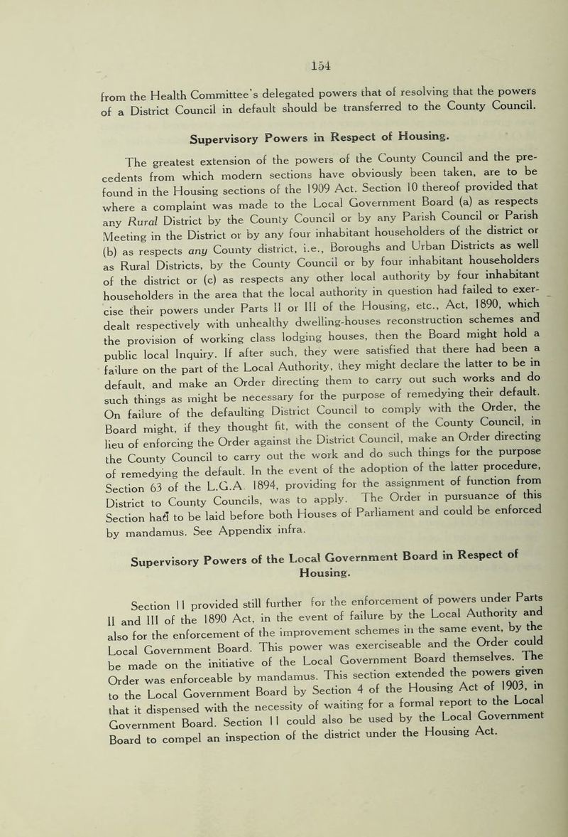 from the Health Committee’s delegated powers that of resolving that the powers of a District Council in default should be transferred to the County Council. Supervisory Powers in Respect of Housing. The greatest extension of the powers of the County Council and the pre- cedents from which modern sections have obviously been taken, are to be found in the Housing sections of the 1909 Act. Section 10 thereof provided that where a complaint was made to the Local Government Board (a) as respects any Rural District by the County Council or by any Parish Council or Parish Meeting in the District or by any four inhabitant householders of the district or (b) as respects any County district, i.e.. Boroughs and Urban Districts as well as Rural Districts, by the County Council or by four inhabitant householders of the district or (c) as respects any other local authority by four inhabitant householders in the area that the local authority in question had failed to exer- cise their powers under Parts 11 or 111 of the Housing, etc.. Act, 1890, which dealt respectively with unhealthy dwelling-houses reconstruction schemes and the provision of working class lodging houses, then the Board might hold a public local Inquiry. If after such, they were satisfied that there had been a failure on the part of the Local Authority, they might declare the latter to be in default, and make an Order directing them to carry out such works and do such things as might be necessary for the purpose of remedying th^r defau t. On failure of the defaulting District Council to comply with the Order, the Board might, if they thought fit, with the consent of the Coui^y Council, m lieu of enforcing the Order against the District Council, make an Order directing the County Council to carry out the work and do such things for the purpose of remedying the default. In the event of the adoption of the latter procedure. Section 63 of the L.G.A. 1894, providing for the assignment of function from District to County Councils, was to apply. The Order in pursuance of this Section had to be laid before both Houses of Parliament and could be enforced by mandamus. See Appendix infra. Supervisory Powers of the Local Government Board in Respect of Housing. Section 11 provided still further for the enforcement of powers under Parts II and 111 of the 1890 Act, in the event of failure by the Local Authority and also for the enforcement of the improvement schemes in the same e^nt, by t e Local Government Board. This power was exerciseable and the Order c^ld be made on the initiative of the Local Government Board themselves. The Order was enforceable by mandamus. This section extended the to the Local Government Board by Section 4 of the Housing Act of 1903. m that it dispensed with the necessity of waiting for a Brmal report to the oca Government Board. Section 1 I could also be used by the Local Governmen Board to compel an inspection of the district under the Housing Act.