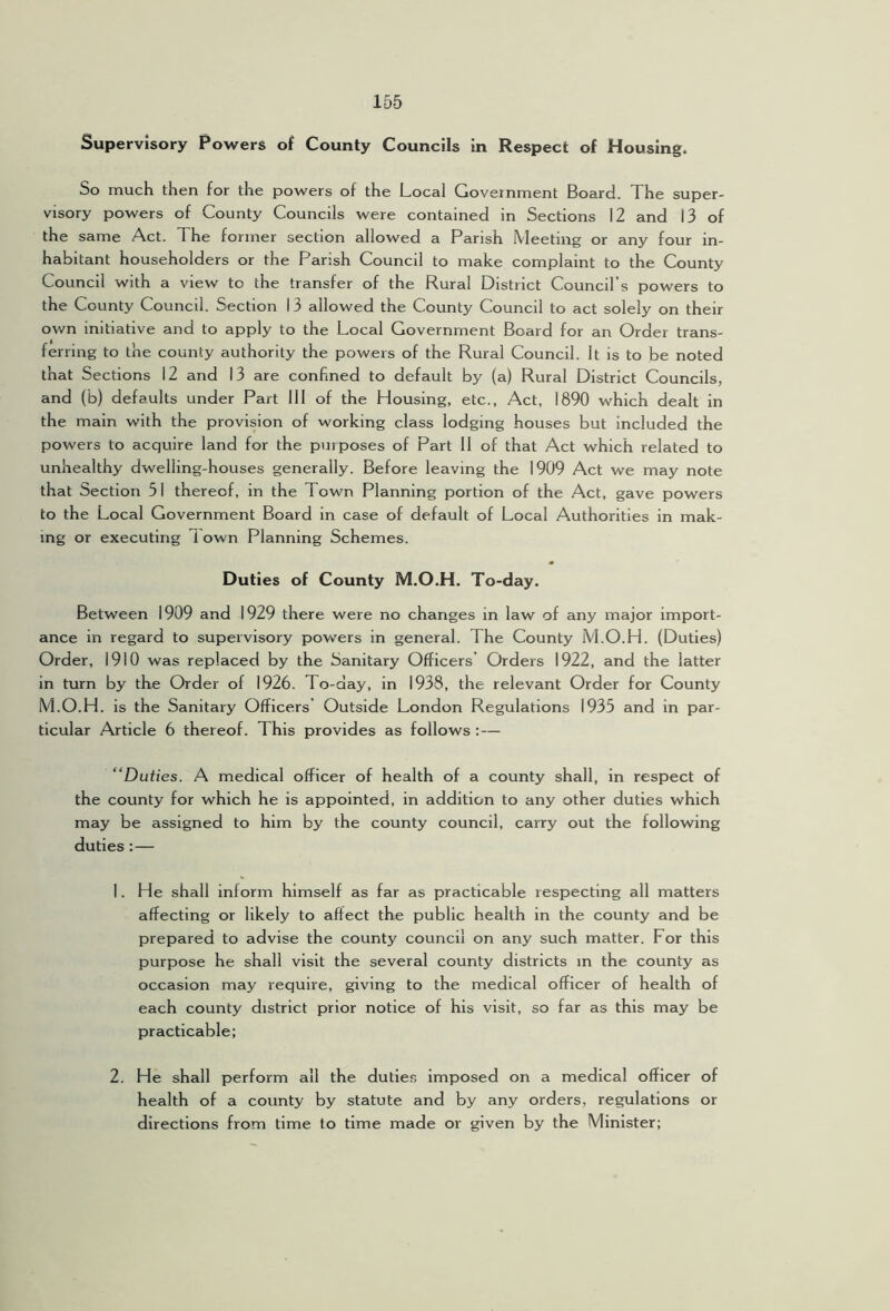 Supervisory Powers of County Councils in Respect of Housing. So much then for the powers of the Local Government Board. The super- visory powers of County Councils were contained in Sections 12 and 13 of the same Act. The former section allowed a Parish Meeting or any four in- habitant householders or the Parish Council to make complaint to the County Council with a view to the transfer of the Rural District Council’s powers to the County Council. Section 13 allowed the County Council to act solely on their own initiative and to apply to the Local Government Board for an Order trans- ferring to the county authority the powers of the Rural Council. It is to be noted that Sections 12 and 13 are confined to default by (a) Rural District Councils, and (b) defaults under Part 111 of the Housing, etc., Act, 1890 which dealt in the main with the provision of working class lodging houses but included the powers to acquire land for the purposes of Part 11 of that Act which related to unhealthy dwelling-houses generally. Before leaving the 1909 Act we may note that Section 51 thereof, in the Town Planning portion of the Act, gave powers to the Local Government Board in case of default of Local Authorities in mak- ing or executing 1 own Planning Schemes. Duties of County M.O.H. To-day. Between 1909 and 1929 there were no changes in law of any major import- ance in regard to supervisory pov\^ers in general. The County M.O.H. (Duties) Order, 1910 was replaced by the Sanitary Officers Orders 1922, and the latter in turn by the Order of 1926. To-day, in 1938, the relevant Order for County M.O.H. is the Sanitary Officers’ Outside London Regulations 1935 and in par- ticular Article 6 thereof. This provides as follows : — “Duties. A medical officer of health of a county shall, in respect of the county for which he is appointed, in addition to any other duties which may be assigned to him by the county council, carry out the following duties:— 1. He shall inform himself as far as practicable respecting all matters affecting or likely to affect the public health in the county and be prepared to advise the county council on any such matter. For this purpose he shall visit the several county districts in the county as occasion may require, giving to the medical officer of health of each county district prior notice of his visit, so far as this may be practicable; 2. He shall perform all the duties imposed on a medical officer of health of a county by statute and by any orders, regulations or directions from time to time made or given by the Minister;