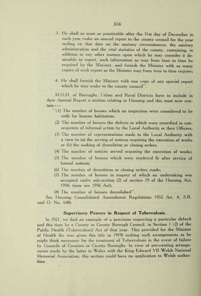 3. He shall as soon as practicable after the 31st day of December in each year make an annual report to the county council for the year ending on that date on the sanitary circumstances, the sanitary administration and the vital statistics of the county, containing, in addition to any other matters upon which he may consider it de- sireable to report, such information as may from time to time be required by the Minister, and furnish the Minister with as many copies of such report as the Minister may from time to time require; 4. He shall furnish the Minister with one copy of any special report which he may make to the county council”. M.O.H. of Boroughs, Urban and Rural Districts have to include in their Annual Report a section relating to Housing and this must now con- tain :— (1) The number of houses which on inspection were considered to be unfit for human habitation; (2) The number of houses the defects in which were remedied in con- sequence of informal action by the Local Authority or their Officers; (3) The number of representations made to the Local Authority with a view to (a) the serving of notices requiring the execution of works or (b) the making of demolition or closing orders. (4) The number of notices served requiring the execution of works; (5) The number of houses which were rendered fit after service of formal notices; (6) The number of demolition or closing orders made; (7) The number of houses in respect of which an undertaking was accepted under sub-section (2) of section 19 of the Housing Act, 1930; (now see 1936 Act); (8) The number of houses demolished”. See Housing Consolidated Amendment Regulations 1932 Art. 4, S.R. and O. No. 648). Supervisory Powers in Respect of Tuberculosis. In 1921, we find an example of a provision respecting a particular default and this time by a County or County Borough Council, in Section I (2) of the Public Health (Tuberculosis) Act of that year. This provided for the Minister of Health (he was given this title in 1919) making such arrangements as he might think necessary for the treatment of Tuberculosis in the event of failure by Councils of Counties or County Boroughs In view of pre-existing arrange- ments made by the latter in Wales with the King Edward Vll Welsh National Memorial Association, this section could have no application to Welsh author- ities.