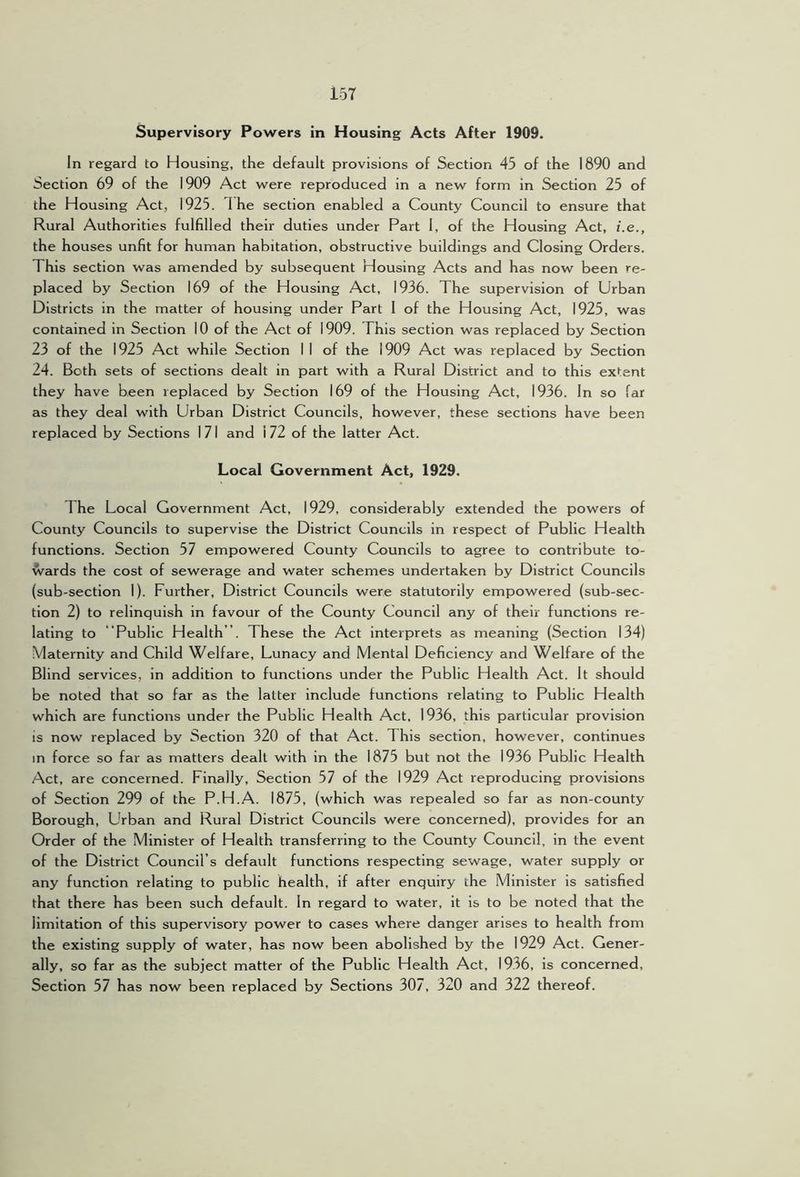 Supervisory Powers in Housing Acts After 1909. In regard to Housing, the default provisions of Section 45 of the 1890 and Section 69 of the 1909 Act were reproduced in a new form in Section 25 of the Housing Act, 1925. I he section enabled a County Council to ensure that Rural Authorities fulfilled their duties under Part 1, of the Housing Act, i.e., the houses unfit for human habitation, obstructive buildings and Closing Orders. This section was amended by subsequent Housing Acts and has now been re- placed by Section 169 of the Housing Act, 1936. The supervision of Urban Districts in the matter of housing under Part 1 of the Housing Act, 1925, was contained in Section 10 of the Act of 1909. This section was replaced by Section 23 of the 1925 Act while Section I I of the 1909 Act was replaced by Section 24. Both sets of sections dealt in part with a Rural District and to this extent they have been replaced by Section 169 of the Housing Act, 1936. In so far as they deal with Urban District Councils, however, these sections have been replaced by Sections 171 and 172 of the latter Act. Local Government Act, 1929. The Local Government Act, 1929, considerably extended the powers of County Councils to supervise the District Councils in respect of Public Health functions. Section 57 empowered County Councils to agree to contribute to- wards the cost of sewerage and water schemes undertaken by District Councils (sub-section 1). Further, District Councils were statutorily empowered (sub-sec- tion 2) to relinquish in favour of the County Council any of their functions re- lating to “Public Health”. These the Act interprets as meaning (Section 134) Maternity and Child Welfare, Lunacy and Mental Deficiency and Welfare of the Blind services, in addition to functions under the Public Health Act. It should be noted that so far as the latter include functions relating to Public Health which are functions under the Public Health Act. 1936, this particular provision is now replaced by Section 320 of that Act. This section, however, continues m force so far as matters dealt with in the 1875 but not the 1936 Public Health Act, are concerned. Finally, Section 57 of the 1929 Act reproducing provisions of Section 299 of the P.H.A. 1875, (which was repealed so far as non-county Borough, Urban and Rural District Councils were concerned), provides for an Order of the Minister of Health transferring to the County Council, in the event of the District Council’s default functions respecting sewage, water supply or any function relating to public health, if after enquiry the Minister is satisfied that there has been such default. In regard to water, it is to be noted that the limitation of this supervisory power to cases where danger arises to health from the existing supply of water, has now been abolished by the 1929 Act. Gener- ally, so far as the subject matter of the Public Health Act, 1936, is concerned. Section 57 has now been replaced by Sections 307, 320 and 322 thereof.