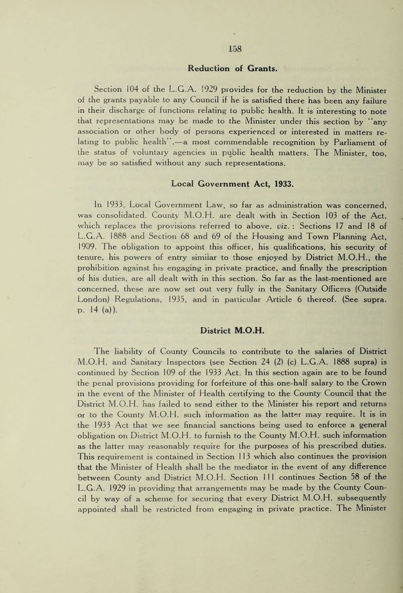Reduction of Grants. Section 104 of the L.G.A. !929 provides for the reduction by the Minister of the grants payable to any Council if he is satisfied there has been any failure in their discharge of functions relating to public health. It is interesting to note that representations may be made to the Minister under this section by “any association or other body of persons experienced or interested in matters re- lating to public health”,—a most commendable recognition by Parliament of the status of voluntary agencies in public health matters. The Minister, too, may be so satisfied without any such representations. Local Government Act, 1933. In 1933, Local Government Law, so far as administration was concerned, was consolidated. County M.O.H. are dealt with in Section 103 of the Act, which replaces the provisions referred to above, viz.: Sections 17 and 18 of L.G.A. 1888 and Section 68 and 69 of the Housing and Town Planning Act, 1909. The obligation to appoint this officer, his qualifications, his security of tenure, his powers of entry similar to those enjoyed by District M.O.H., the prohibition against his engaging in private practice, and finally the prescription of his duties, are all dealt with in this section. So far as the last-mentioned are concerned, these are now set out very fully in the Sanitary Officers (Outside London) Regulations, 1935, and in particular Article 6 thereof. (See supra, p. 14 (a)). District M.O.H. The liability of County Councils to contribute to the salaries of District M.O.H. and Sanitary Inspectors (see Section 24 (2) (c) L.G.A. 1888 supra) is continued by Section 109 of the 1933 Act. In this section again are to be found the penal provisions providing for forfeiture of this one-half salary to the Crown in the event of the Minister of Health certifying to the County Council that the District M.O.H. has failed to send either to the Minister his report and returns or to the County M.O.H. such information as the latter may require. It is in the 1933 Act that we see financial sanctions being used to enforce a general obligation on District M.O.H. to furnish to the County M.O.H. such information as the latter may reasonably require for the purposes of his prescribed duties. This requirement is contained in Section I 13 which also continues the provision that the Minister of Health shall be the mediator in the event of any difference between County and District M.O.H. Section I 1 I continues Section 58 of the L.G.A. 1929 in providing that arrangements may be made by the County Coun- cil by way of a scheme for securing that every District M.O.H. subsequently appointed shall be restricted from engaging in private practice. The Minister