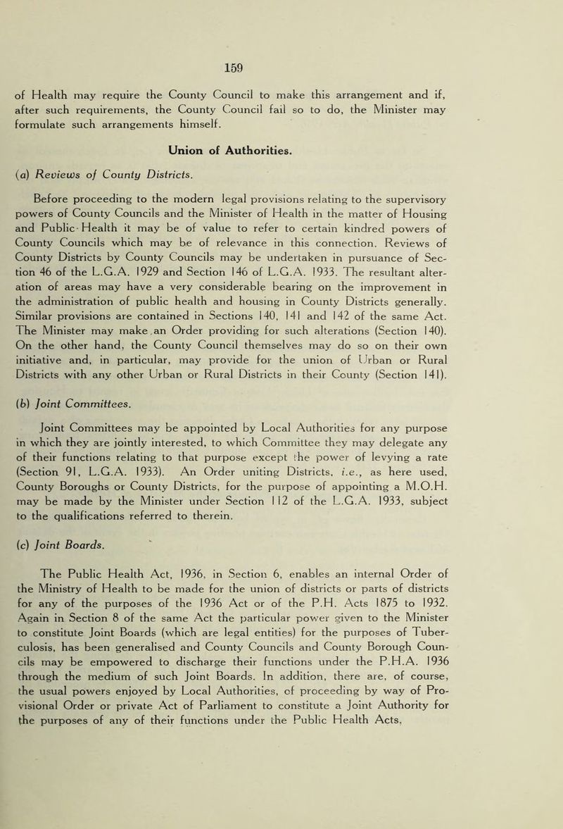 of Health may require the County Council to make this arrangement and if, after such requirements, the County Council fail so to do, the Minister may formulate such arrangements himself. Union of Authorities. (a) Reviews of County Districts. Before proceeding to the modern legal provisions relating to the supervisory powers of County Councils and the Minister of Health in the matter of Housing and Public Health it may be of value to refer to certain kindred powers of County Councils which may be of relevance in this connection. Reviews of County Districts by County Councils may be undertaken in pursuance of Sec- tion 46 of the L.G.A. 1929 and Section 146 of L.G.A. 1933. The resultant alter- ation of areas may have a very considerable bearing on the improvement in the administration of public health and housing in County Districts generally. Similar provisions are contained in Sections 140, 141 and 142 of the same Act. The Minister may make an Order providing for such alterations (Section 140). On the other hand, the County Council themselves may do so on their own initiative and, in particular, may provide for the union of Urban or Rural Districts with any other Urban or Rural Districts in their County (Section 141). (b) Joint Committees. Joint Committees may be appointed by Local Authorities for any purpose in which they are jointly interested, to which Committee they may delegate any of their functions relating to that purpose except the power of levying a rate (Section 91, L.G.A. 1933). An Order uniting Districts, i.e., as here used. County Boroughs or County Districts, for the purpose of appointing a M.O.H. may be made by the Minister under Section I 12 of the L.G.A. 1933, subject to the qualifications referred to therein. (c) Joint Boards. The Public Health Act, 1936, in .Section 6, enables an internal Order of the Ministry of Health to be made for the union of districts or parts of districts for any of the purposes of the 1936 Act or of the P.H. Acts 1875 to 1932. .Again in Section 8 of the same Act the particular power given to the Minister to constitute Joint Boards (which are legal entities) for the purposes of Tuber- culosis, has been generalised and County Councils and County Borough Coun- cils may be empowered to discharge their functions under the P.H.A. 1936 through the medium of such Joint Boards. In addition, there are, of course, the usual powers enjoyed by Local Authorities, of proceeding by way of Pro- visional Order or private Act of Parliament to constitute a Joint Authority for the purposes of any of their functions under the Public Health Acts.
