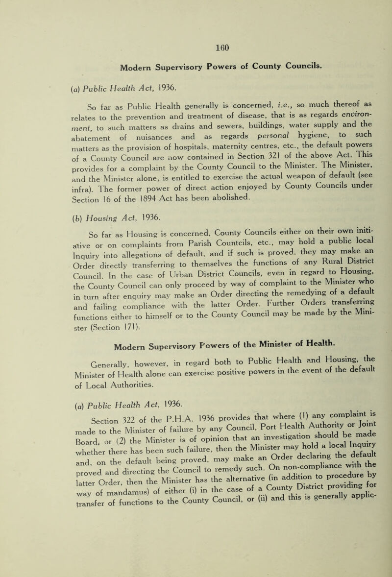 Modem Supervisory Powers of County Councils. (a) Public Health Act, 1936. So far as Public Health generally is concerned, i.e., so much thereof as relates to the prevention and treatment of disease, that is as regards environ- ment, to such matters as drains and sewers, buildings, water supply and the abatement of nuisances and as regards personal hygiene, to such matters as the provision of hospitals, maternity centres, etc., the default powers of a County Council are now contained in Section 321 of the above Act. This provides for a complaint by the County Council to the Minister. The Minister, and the Minister alone, is entitled to exercise the actual weapon of deHult (see infra). The former power of direct action enjoyed by County Councils under Section 16 of the 1894 Act has been abolished. (h) Housing Act, 1936. So far as Housing is concerned. County Councils either on their own initi- ative or on complaints from Parish Countcils, etc., may hold a public local Inquiry into allegations of default, and if such is proved, they may make an Order directly transferring to themselves the functions of any Rural District Council In the case of Urban District Councils, even in regard to Housing, the County Council can only proceed by way of complaint to the Minister who in turn after enquiry may make an Order directing the remedying of a default and falling compliance with the latter Order. Further Orders transferring functions either to himself or to the County Council may be made by the Mini- ster (Section 171). Modern Supervisory Powers of the Minister of Health. Generally, however, in regard both to Public Health and Housing, the Minister of Health alone can exercise positive powers in the event of the defau t of Local Authorities. (a) Public Health Act, 1936. Section 322 of the P.H.A. 1936 provides that where (1) any complaint is made to the Minister of failure by any Council, Port Hea t ut Board or (2) the Minister is of opinion that an investigation should whether there has been such failure, then ‘^Mlnist^ may hold a local Inqu^Y and, on the default being proved, may make jn^der decla g proved and directing the Council to remedy such. On 1 Order then the Minister has the alternative (m addition to procedure y