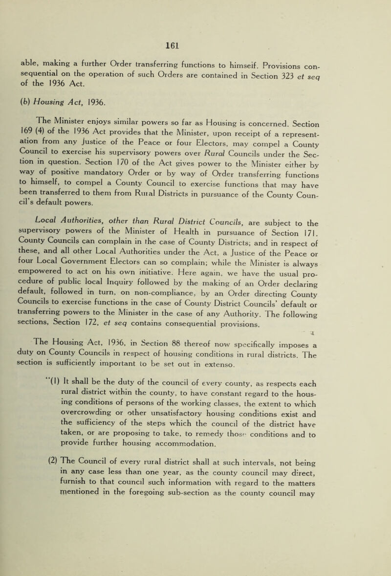 able, making a further Order transferring functions to himself. Provisions con- sequential on the operation of such Orders are contained in Section 323 et sea of the 1936 Act. (b) Housing Act, 1936. The Minister enjoys similar powers so far as Housing is concerned. Section 169 (4) of the 1936 Act provides that the Minister, upon receipt of a represent- ation from any Justice of the Peace or four Electors, may compel a County Council to exercise his supervisory powers over Rural Councils under the Sec- tion in question. Section 170 of the Act gives power to the Minister either by way of positive mandatory Order or by way of Order transferring functions to himself, to compel a County Council to exercise functions that may have been transferred to them from Ruial Districts in pursuance of the County Coun- cil s default powers. Local Authorities, other than Rural District Councils, are subject to the supervisory powers of the Minister of Health in pursuance of Section 171. County Councils can complain in the case of County Districts; and in respect of these, and all other Local Authorities under the Act, a justice of the Peace or four Local Government Electors can so complain; while the Minister is always empowered to act on his own initiative. Here again, we have the usual pro- cedure of public local Inquiry followed by the making of an Order declaring default, followed in turn, on non-compliance, by an Order directing County Councils to exercise functions in the case of County District Councils’ default or transferring powers to the Minister in the case of any Authority. The following sections. Section 172, et seq contains consequential provisions. 4. The Housing Act, 1936, in Section 88 thereof now specifically imposes a duty on County Councils in respect of housing conditions in rural districts. The section is sufficiently important to be set out in extenso. (1) It shall be the duty of the council of every county, as respects each rural district within the county, to have constant regard to the hous- ing conditions of persons of the working classes, the extent to which overcrowding or other unsatisfactory housing conditions exist and the sufficiency of the steps which the council of the district have taken, or are proposing to take, to remedy those conditions and to provide further housing accomm.odation. (2) The Council of every rural district shall at such intervals, not being in any case less than one year, as the county council may direct, furnish to that council such information with regard to the matters rnentloned in the foregoing sub-section as the county council may