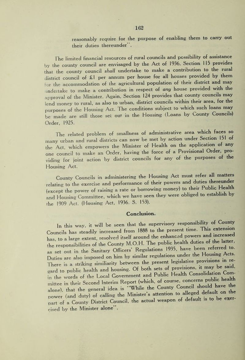 reasonably require for the purpose of enabling them to carry out their duties thereunder”. The limited financial resources of rural councils and possibility of assistance by the county council are envisaged by the Act of 1936. Section 115 provides that the county council shall undertake to make a contribution to the rural district council of £1 per annum per house for all houses provided by them for the accommodation of the agricultural population of their district and may ■ mdertake to make a contribution in respect of any house provided with the approval of the Minister. Again, Section 124 provides that county councils may lend money to rural, as also to urban, district councils within their area, for the purposes of the Housing Act. The conditions subject to which such loans may be made are still those set out in the Housing (Loans by County Councils) Order, 1925. The related problem of smallness of administrative area which faces so many urban and rural districts can now be met by action under Section 151 of the Act, which empowers the Minister of Health on the application of any one council to make an Order, having the force of a Provisional Order, pro- viding for joint action by district councils for any of the purposes of the Housing Act. County Councils in administering the Housing Act must refer all matters relating to the exercise and performance of their powers and duties ther^nder (except the power of raising a rate or borrowing money) to their . ubhc Health and Housing Committee, which we have seen they were obliged to establish by fhe 1909 Act. (Housing Act, 1936. S. 153). Conclusion. In this way, it will be seen that the supervisory responsibffity o( County Councils has steadily Increased from 1888 to the present time. This extension has to a large extent, resolved itself around the enhanced powers and the responsibilities of the County M.O.H. The public health duties of the latter, as set out in the Sanitary Officers’ Regulations 1935, have been Duties are also Imposed on him by similar regulations urider the Housing Acts. There is a striking simillarity between the present legislative provisions in rj gard to public health and housing. Of both sets of provisions, it may be s.|d, in the words of the Local Government and Public Health mittee in their Second Interim Report (which, of course, concerns ^ alone), that the general idea is While the County Council ^ power (and duty) of calling the Minister s attention “ part of a County District Council, the actual weapon of default is to be ex clsed by the Minister alone .