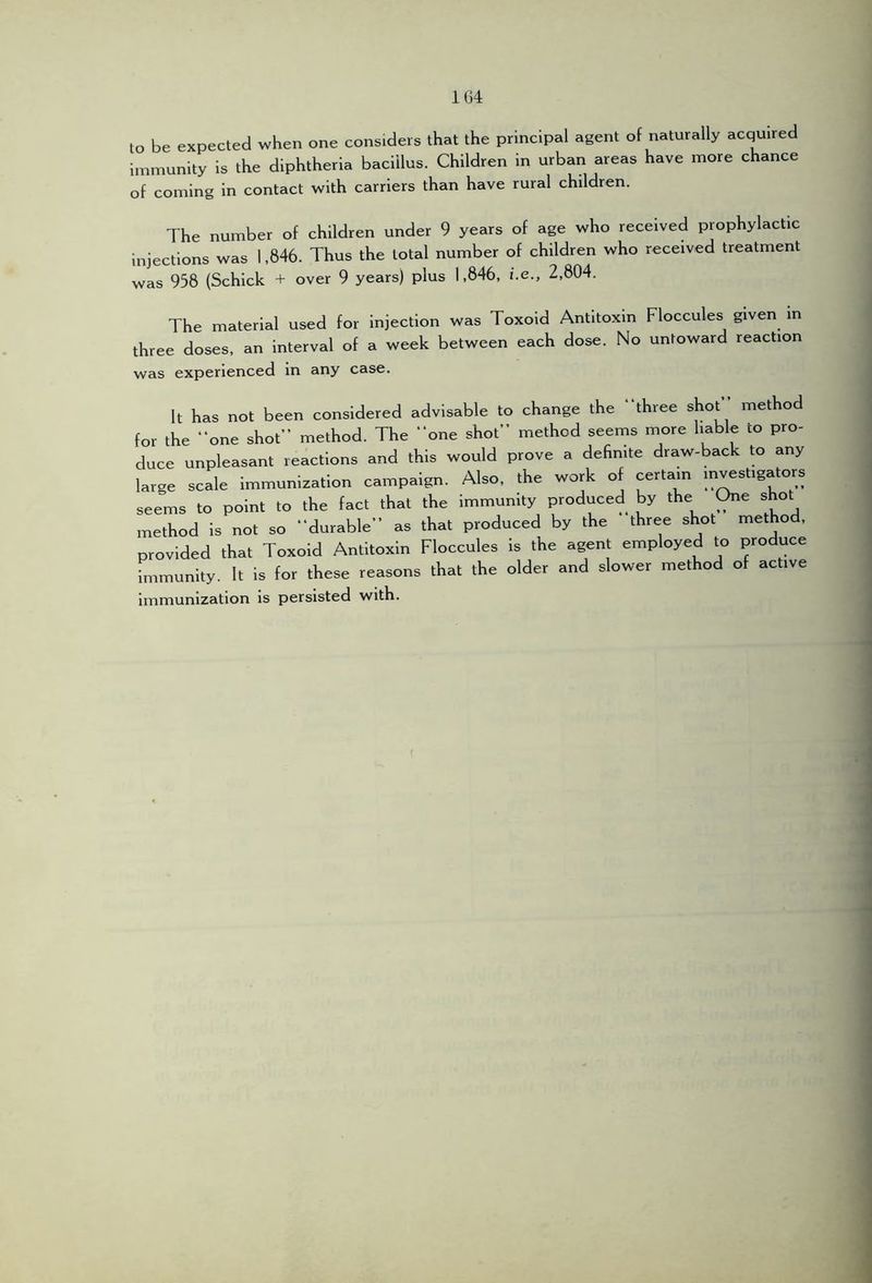1G4 to be expected when one considers that the principal agent of naturally acquired immunity is the diphtheria bacillus. Children in urban areas have more chance of coming in contact with carriers than have rural children. The number of children under 9 years of age who received prophylactic injections was 1,846. Thus the total number of children who received treatment was 958 (Schick + over 9 years) plus 1,846, i.e., 2,804. The material used for injection was Toxoid Antitoxin Floccules given in three doses, an interval of a week between each dose. No untoward reaction was experienced in any case. It has not been considered advisable to change the “three shot method for the “one shot method. The “one shot method seems more Irable to pro- dooe unpleasant reactions and this would prove a definite draw-back to any large scale immunization campaign. Also, the work o certain seems to point to the (act that the immunity produced by the ^e shot method is not so “durable” as that produced by the three shot method, provided that Toaoid Antitoxin Floccules is the agent employed to produce immunity. It is for these reasons that the older and slower method of active immunization is persisted with.
