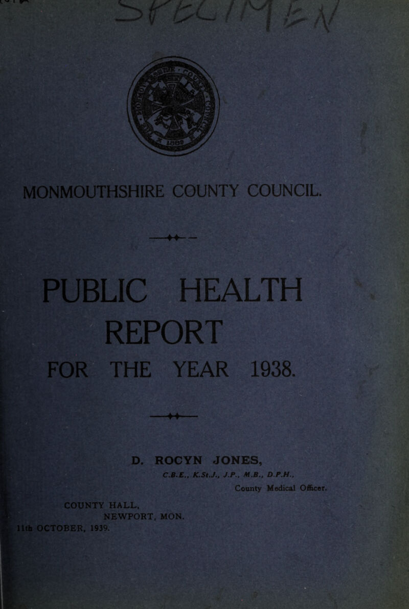 c MONMOUTHSHIRE COUNTY COUNCIL. ♦4- PUBLIC HEALTH , r REPORT FOR THE YEAR 1938. 44 D. ROCYN JONES, C.B.E., K.St.J., J.P.. M.B., D.P.H., County Medical Officer. COUNTY HALL, NEWPORT, MON. llth OCTOBER, 1939.