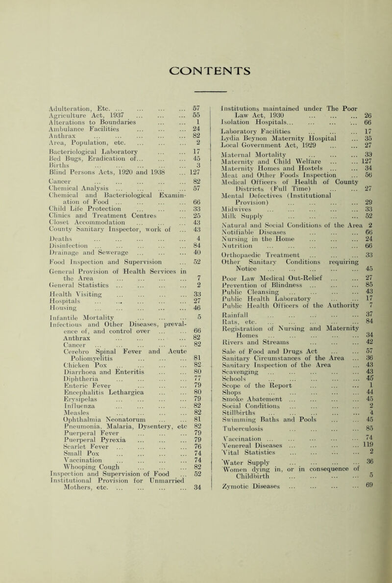 CONTENTS Adulteration, Etc. ... ... ... ... 57 Agriculture Act, 1937 ... ... ... 55 Alterations to Boundaries ... ... 1 Ambulance Facilities ... ... ... 24 Anthrax ... ... ... ... ... 82 Ai'ea, Population, etc. ... ... ... 2 Bacteriological Ijaboratoi’j' ... ... 17 Bed Bugs, Eradication of... ... ... 45 Births ... ... ... ... ... 3 Blind Persons Acts, 1920 and 1938 ... 127 Cancer ... ... ... ... ... 82 Chemical Analysis ... ... 57 Chemical and Bacteriological Examin- ation of Food ... ... ... ... 66 Child Life Protection ... ... ... 33 Clinics and Treatment Centres ... 25 Closet Accommodation ... ... ... 43 County feanitary Inspector, work of ... 43 Deaths ... ... ... ... ... 4 Disinfection ... ... ... ... ... 84 Drainage and Sewerage ... ... ... 40 Food Inspection and Supervision ... 52 Ceneral Provision of Health Services in the Area ... ... ... ... 7 Ceneral Statistics ... ... ... ... 2 Health Visiting ... ... ... ... 33 Hospitals ... ... ... ... ... 27 Housing ... ... ... ... ... 46 Infantile Mortality ... ... ... 5 Infectious and Other Diseases, preval- ence of, and control over ... ... 66 Anthrax ... ... ... ... 82 Cancer ... ... ... ... ... 82 Cerebro Spinal Fever and Acute Poliomyelitis ... ... ... 81 Chicken Pox ... ... ... ... 82 Diarrhoea and Enteritis ... ... 80 Diphtheria ... ... ... ... 77 Enteric Fever ... ... ... 79 Encephalitis Lethargica ... ... 80 Ei-;s-sipelas ... ... ... ... 79 Influenza ... ... ... ... 82 iMeasles ... ... ... ... 82 Ophthalmia Neonatorum ... ... 81 Pneumonia, Malaria, Dysentery, etc 82 Puerperal Fever ... ... ... 79 Puerperal Pyrexia ... ... ... 79 Scarlet Fever ... ... ... ... 76 Small Pox ... ... ... ... 74 Vaccination ... ... ... ... 74 Whooping Cough ... ... ... 82 Inspection and Supervision of Food ... 52 Institutional Provision for Unmarried Mothers, etc. ... ... ... ... 34 Institutions maintained under The Poor Law Act, 1930 ... 26 Isolation Hospitals... ... ... ■... 66 Laboratory Facilities ... ... ... 17 Lydia Bt'ynon Maternity Hospital ... 35 Local Government Act, 1929 ... ... 27 Maternal Mortality ... 33 Maternity and Child Welfare ... ... 127 Maternity Homes and Hostels ... ... 34 Meat and Other Foods Inspection ... 56 Medical Officers of Health of County Districts (Full Time) ... ... 27 Mental Defectives (Institutional Provision) ... ... ... ... 29 .Midwives ... ... ... ... ... 33 Milk Supply ... ... ... ... 52 Natural and Social Conditions of the Area 2 Notifiable Diseases ... ... ... 66 Nursing in the Honie ... ... ... 24 Nutrition ... ... ... ... ... 66 Orthopaedic Treatment ... ... ... 33 Othei' Sanitary Conditions requiring Notice ... ... ... ... ... 45 Poor Law Medical Out-Relief ... ... 27 Prevention of Blindness ... ... ... 85 Pul)lic Cleansing ... ... ... ... 43 Public Health Laboratory ... ... 17 Public Health Officers of the Authority 7 Rainfall ... ... ... ... ... 37 Hats, etc. ... ... ... ... ... 84 Registration of Nursing and Maternity Homes ... ... ... ... ... 34 Rivers and Streams ... ... ... 42 Sale of Food and Di'Ugs Act ... ... 57 Sanitary Circumstanoes of the Area ... 36 Sanitary Inspection of the Area ... 43 Scavenging ... ... ... ... ... 43 Schools ... ... ... ... ... 45 Scope of the Report ... ... ... 1 Shops ... ... ... ... ... 44 Smoke Abatement ... ... ... ... 45 Social Conditions ... ... ... ... 2 Stillbirths ... ... ... ... ... 4 Swimming Baths and Pools ... ... 45 Tuberculosis ... ... ... ... 85 Vaccination ... ... ... ... 74 'Venei’eal Diseases ... ... ... ... 119 Vital Statistics ... ... ... ... 2 'Water Supply ... 36 Women dying in, or in consequence of Childbirth ... ... ... ... 5 Zymotic Diseases