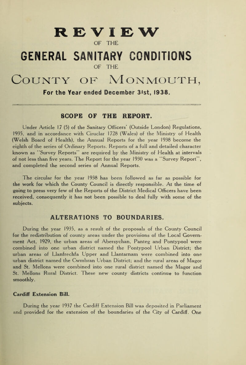 REVIEW OF THE GENERAL SANITARY CONDITIONS OF THE County of Monmouth, For the Year ended December 3ist, 1938. SCOPE OF THE REPORT. Under Article I 7 (5) of the Sanitary Officers’ (Outside London) Regulations, 1935, and in accordance with Ciruclar 1728 (Wales) of the Ministry of Health (Welsh Board of Health), the Annual Reports for the year 1938 become the eighth of the series of Ordinary Reports. Reports of a full and detailed character known as “Survey Reports ” are required by the Ministry of Health at intervals of not less than five years. The Report for the year 1930 was a “Survey Report’’, and completed the second series of Annual Reports. The circular for the year 1938 has been followed as far as possible for the work for which the County Council is directly responsible. At the time of going to press very few of the Reports of the District Medical Officers have been received, consequently it has not been possible to deal fully with some of the subjects. ALTERATIONS TO BOUNDARIES. During the year 1935, as a result of the proposals of the County Council for the redistribution of county areas under the provisions of the Local Govern- ment Act, 1929, the urban areas of Abersychan, Panteg and Pontypool were combined into one urban district named the Pontypool Urban District; the urban areas of Llanfrechfa Upper and Llantarnam were combined into one urban district named the Cwmbran Urban District; and the rural areas of Magor and St. Mellons were combined into one rural district named the Magor and St. Mellons Rural District. These new county districts continue to function smoothly. Cardiff Extension Bill. During the year 1937 the Cardiff Extension Bill was deposited in Parliament and provided for the extension of the boundaries of the City of Cardiff. One