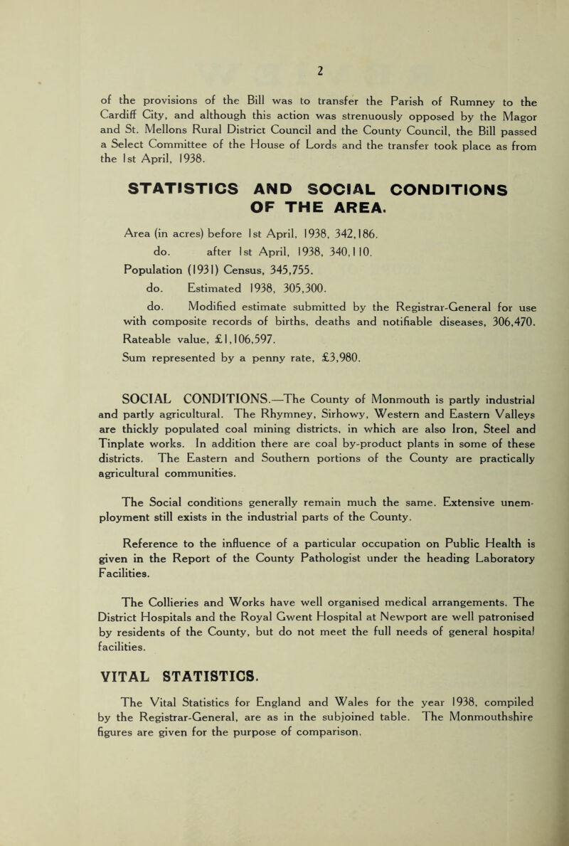 2 of the provisions of the Bill was to transfer the Parish of Rumney to the Cardiff City, and although this action was strenuously opposed by the Magor and St. Mellons Rural District Council and the County Council, the Bill passed a Select Committee of the House of Lords and the transfer took place as from the 1st April, 1938. STATISTICS AND SOCIAL CONDITIONS OF THE AREA. Area (in acres) before 1st April, 1938, 342,186. do. after 1st April, 1938, 340,110. Population (1931) Census, 345,755. do. Estimated 1938, 305,300. do. Modified estimate submitted by the Registrar-General for use with composite records of births, deaths and notifiable diseases, 306,470. Rateable value, £1,106,597. Sum represented by a penny rate, £3,980. SOCIAL CONDITIONS.—The County of Monmouth is partly industrial and partly agricultural. The Rhymney, Sirhowy, Western and Eastern Valleys are thickly populated coal mining districts, in which are also Iron, Steel and Tinplate works. In addition there are coal by-product plants in some of these districts. The Eastern and Southern portions of the County are practically agricultural communities. The Social conditions generally remain much the same. Extensive unem- ployment still exists in the industrial parts of the County. Reference to the influence of a particular occupation on Public Health is given in the Report of the County Pathologist under the heading Laboratory Facilities. The Collieries and Works have well organised medical arrangements. The District Hospitals and the Royal Gwent Hospital at Newport are well patronised by residents of the County, but do not meet the full needs of general hospital facilities. VITAL STATISTICS. The Vital Statistics for England and Wales for the year 1938, compiled by the Registrar-General, are as in the subjoined table. The Monmouthshire figures are given for the purpose of comparison.