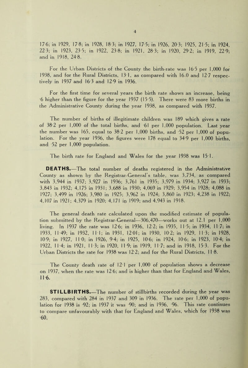 17 6: in 1929, 17 8; In 1928, 18-3; in 1927, 17-5: in 1926, 20-3; 1925, 21-5: in 1924, 22 3; in 1923, 23-5; in 1922, 23-8; in 1921, 28-3: in 1920, 29-2: in 1919, 22-9: and In 1918, 24'8. For the Urban Districts of the County the birth-rate was 16 5 per 1,000 for 1938, and for the Rural Districts, 131, as compared with 16.0 and 12’7 respec- tively in 1937 and 16 3 and 12'9 in 1936. For the first time for several years the birth rate shows an increase, being '6 higher than the figure for the year 1937 (15'5). There were 83 more births in the Administrative County during the year 1938, as compared with 1937. The number of births of illegitimate children was 189 which gives a rate of 38'2 per 1,000 of the total births, and 61 per 1,000 population. Last year the number was 165, equal to 38'2 per 1,000 births, and '52 per 1,000 of popu- lation. For the year 1936, the figures were 178 equal to 34 9 per 1,000 births, and 52 per 1,000 population. The birth rate for England and Wales for the year 1938 was 151. DEATH Si—The total number of deaths registered In the Administrative County as shown by the Registrar-General’s table, was 3,734, as compared with 3,944 in 1937; 3,927 in 1936; 3,761 in 1935; 3,979 In 1934; 3,927 in 1933; 3,843 in 1932: 4,175 in 1931; 3,688 in 1930; 4,069 in 1929; 3,954 in 1928; 4,088 in 1927; 3,499 in 1926; 3,980 in 1925; 3,962 in 1924; 3,860 in 1923; 4,238 in 1922; 4,107 in 1921; 4,379 in 1920: 4,171 in 1919; and 4,943 in 1918. The general death rate calculated upon the modified estimate of popula- tion submitted by the Registrar-General—306,470—works out at 12.1 per 1,000 living. In 1937 the rate was 12-6 ; in 1936, 12 ■2; in 1935, 11-5; in 1934, 117: in 1933, 1149; in 1932, 11 • 1; in 1931, 1201; in 1930, 10'2: in 1929, 11-3: in 1928, 10 9: in 1927, 110; in 1926, 9-4 : in 1925, 10-6: in 1924, 10-6 ; in 1923, 104 : in 1922, 11-4; in 1921, 113: in 1920, 119; in 1919, 117; and in 1918, 15-3. For the Urban Districts the rate for 1938 was 12 2; and for the Rural Districts, 11’8. The County death rate of 12 1 per 1,000 of population shows a decrease on 1937, when the rate was 12 6; and is higher than that for England and Wales, 11-6. STILLBIRTH Si—The number of stillbirths recorded during the year was 283, compared with 284 in 1937 and 309 in 1936. The rate per 1,000 of popu- lation for 1938 is '92; in 1937 it was 90; and in 1936, ’96. This rate continues to compare unfavourably with that for England and Wales, which for 1938 was •60,