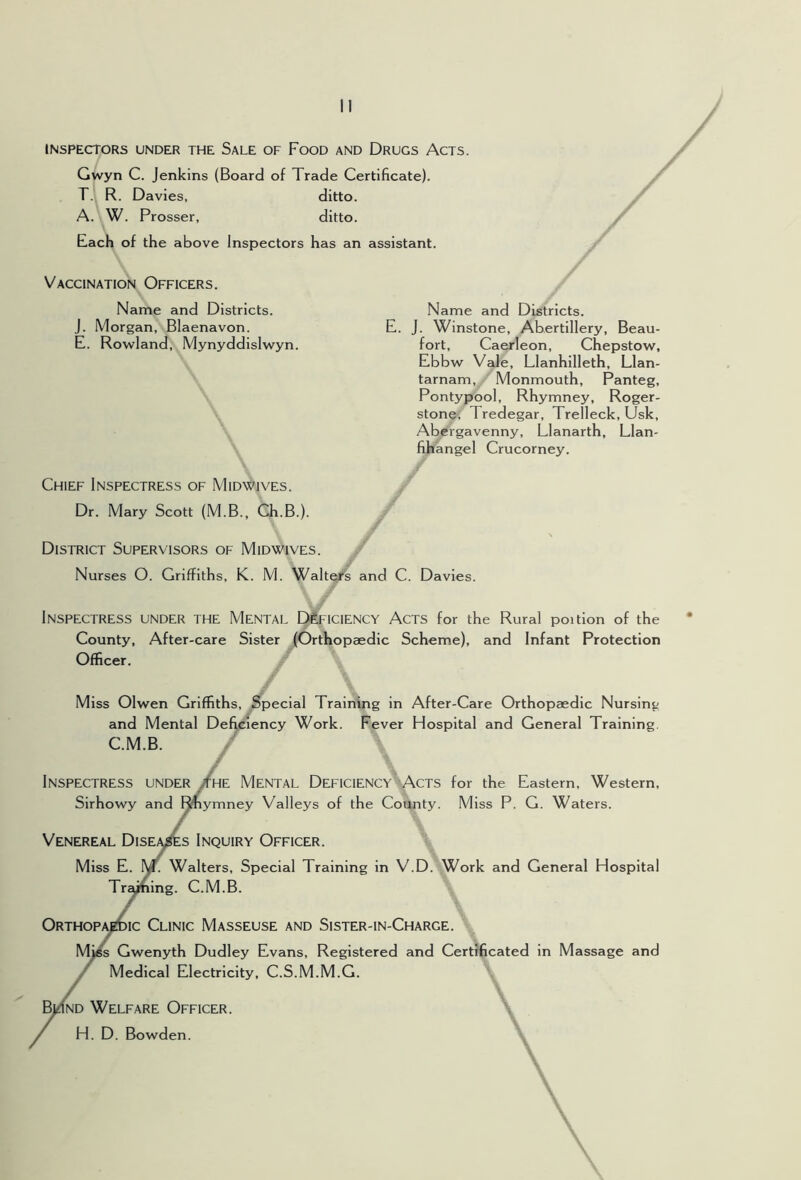 INSPECTORS UNDER THE SaLE OF FoOD AND DrUGS AcTS. Gwyn C. Jenkins (Board of Trade Certificate). T.i R. Davies, ditto. A. W. Prosser, ditto. Each of the above Inspectors has an assistant. Vaccination Officers. Name and Districts, j. Morgan, Blaenavon. E. Rowland, Mynyddislwyn. Name and Districts. E. J. Winstone, Abertillery, Beau- fort, Caerleon, Chepstow, Ebbw Vale, Llanhilleth, Llan- tarnam, Monmouth, Panteg, Pontypool, Rhymney, Roger- stone, Tredegar, Trelleck, Usk, Abergavenny, Llanarth, Llan- fihangel Crucorney. Chief Inspectress of Midwives. Dr. Mary Scott (M.B., Ch.B.). District Supervisors of Midwives. Nurses O. Griffiths, K. M. Walter’s and C. Davies. Inspectress under the Mental IMficiency Acts for the Rural poition of the County, After-care Sister (Orthopaedic Scheme), and Infant Protection Officer. Miss Olwen Griffiths, jSpecial Training in After-Care Orthopaedic Nursing and Mental Deficiency Work. Fever Hospital and General Training. C.M.B. / ^ .r Inspectress under /he Mental Deficiency-Acts for the Eastern, Western, Sirhowy and IJmymney Valleys of the Cofijity. Miss P. G. Waters. Venereal Dise/^s Inquiry Officer. Miss E. I^. Walters, Special Training in V.D. Work and General Hospital Tr^)ining. C.M.B. Orthopi^ic Clinic Masseuse and Sister-in-Charge. MjfK Gwenyth Dudley Evans, Registered and Certificated in Massage and Medical Electricity, C.S.M.M.G. \ ^ND Welfare Officer. ' H. D. Bowden.