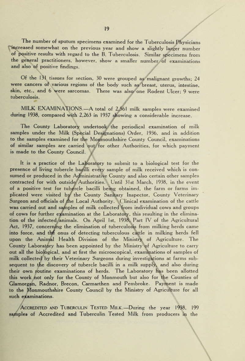 The number of sputum specimens examined for the Tuberculosis Ph.ysicians Sr^preased somewhat on the previous year and show a slightly larger number of positive results with regard to the B. Tuberculosis. Similar specimens from the general practitioners, however, show a smaller number of examinations and also of positive findings. Of the 131 tissues for section, 30 were grouped as malignant growths; 24 were cancers of various regions of the body such as breast, uterus, intestine, skin, etc., and 6 were sarcomas. TTiere was also one Rodent Ulcer; 9 were tuberculosis. MILK EXAMINATIONS.—A total of 2,561 milk samples were examined during 1938, compared with 2,263 in 1937 showing a considerable increase. The County Laboratory undertook the periodical examination of milk samples under the Milk (Special Designations) Order, 1936, and in addition to the samples examined for the Mopmouthshlre County Council, examinations of similar samples are carried out for other Authorities, for which payment is made to the County Council. It is a practice of the Laboratory to submit to a biological test for the presence of living tubercle bapilli every sample of milk received which is con- sumed or produced in the Administrative County and also certain other samples contracted for with outside”'Authorities. Until 31st March, 1938, in the event of a positive test for tubercle bacilli being obtained, the farm or farms im- plicated were visited by the County Sanitary Inspector, County Veterinary Surgeon and officials ofyftie Local Authority. .Clinical examination of the cattle was carried out and sapiples of milk collected from individual cows and groups of cows for further examination at the Laboratory, this resulting in the elimina- tion of the infected/animals. On April 1st, 1938, Part IV of the Agricultural Act, 1937, concernihg the elimination of tuberculosig from milking herds came into force, and th^ onus of detecting tuberculous cattle in milking herds fell upon the Anirnal Health Division of the Ministry of Agriculture. The County Laboratpry has been appointed by the Ministry pf Agriculture to carry out all the blolbgical, and at first the microscopical, examinations of samples of milk collected by their Veterinary Surgeons during Investigations at farms sub- sequent to the discovery of tubercle bacilli in a milk supply, and also during their own routine examinations of herds. The Laboratory has been allotted this work not only for the County of Monmouth but also for the Counties of Glamorgan, Radnor, Brecon, Carmarthen and Pembroke. Payment is made to the Monmouthshire County Council by the Ministry of Agriculture for all such examinations. /Accredited and Tuberculin Tested Milk.—During the year 1938, 199 samples of Accredited and Tuberculin Tested Milk from producers in the