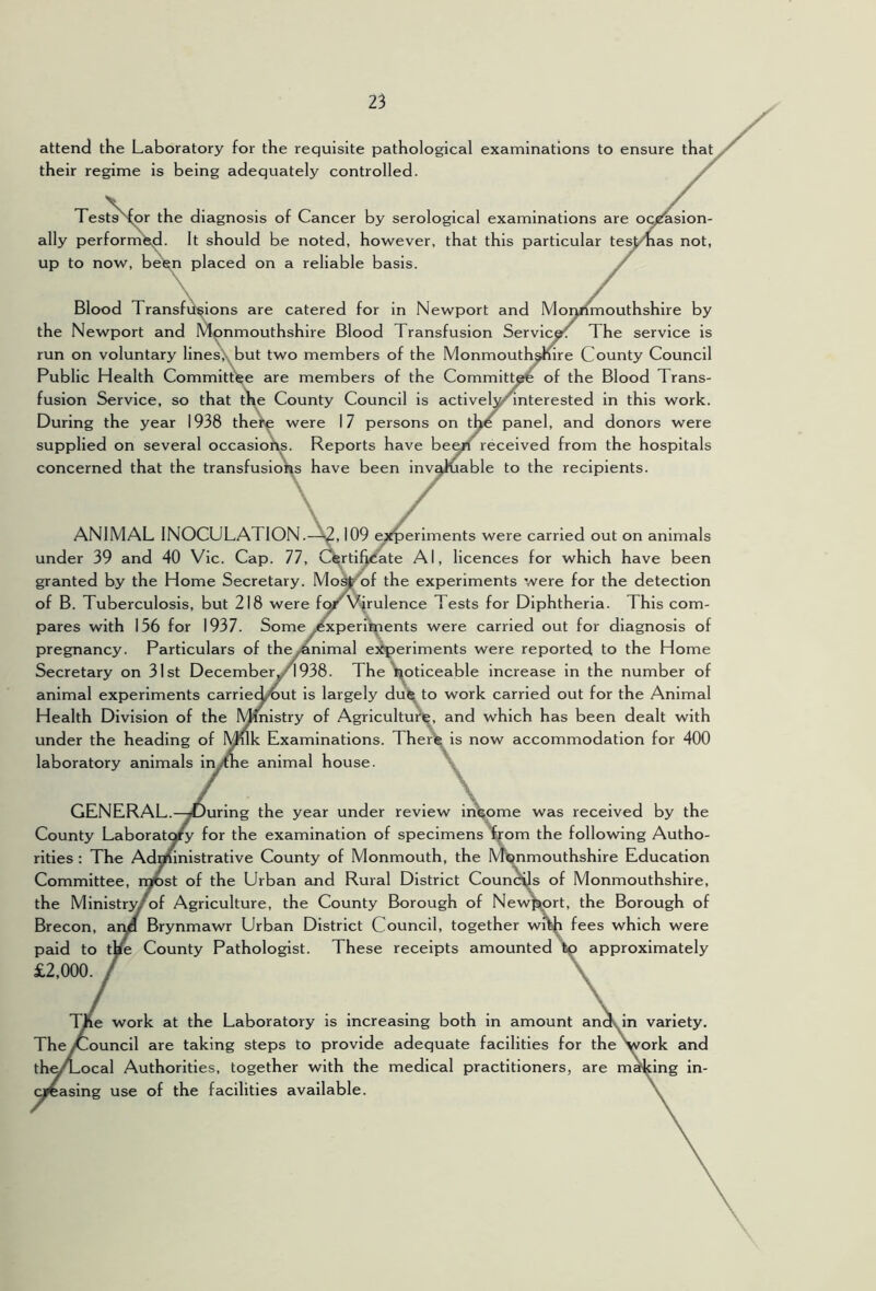 attend the Laboratory for the requisite pathological examinations to ensure that their regime is being adequately controlled. Tests'^r the diagnosis of Cancer by serological examinations are ooraslon- ally perforrribd. It should be noted, however, that this particular tes^mas not, up to now, beten placed on a reliable basis. \. , / . Blood Transfusions are catered for in Newport and Monmouthshire by the Newport and Monmouthshire Blood Transfusion Service The service is run on voluntary linesX^but two members of the Monmouthnre County Council Public Health Committee are members of the Committ^ of the Blood Trans- fusion Service, so that t\e County Council is activel^^nterested in this work. During the year 1938 the^ were 17 persons on tp^ panel, and donors were supplied on several occasions. Reports have be^ received from the hospitals concerned that the transfusio\^s have been inv^iable to the recipients. ./ ANIMAL INOCULATION.—109 e^fperlments were carried out on animals under 39 and 40 Vic. Cap. 77, C^rtifjiCate Al, licences for which have been granted by the Home Secretary. Mo^of the experiments were for the detection of B. Tuberculosis, but 218 were fg^ Virulence Tests for Diphtheria. This com- pares with 156 for 1937. Some Experiments were carried out for diagnosis of pregnancy. Particulars of the/animal e^iperiments were reported to the Home Secretary on 31st Decemberyi938. The ^oticeable increase in the number of animal experiments carriec^ut is largely dui^ to work carried out for the Animal Health Division of the Ministry of Agricultui^, and which has been dealt with under the heading of Muk Examinations. Theri^ is now accommodation for 400 laboratory animals inythe animal house. GENERAL.—^During the year under review ini^ome was received by the County Laborato^ for the examination of specimens ^om the following Autho- rities : The Administrative County of Monmouth, the Monmouthshire Education Committee, rqiDst of the Urban and Rural District Counts of Monmouthshire, the Ministr3Eof Agriculture, the County Borough of New^^rt, the Borough of Brecon, arm Brynmawr Urban District Council, together wi^ fees which were paid to tye County Pathologist. These receipts amounted tp approximately £2,000. TAe work at the Laboratory is increasing both in amount andv variety. TheyCouncil are taking steps to provide adequate facilities for the irk and th^Local Authorities, together with the medical practitioners, are r dng in- casing use of the facilities available.