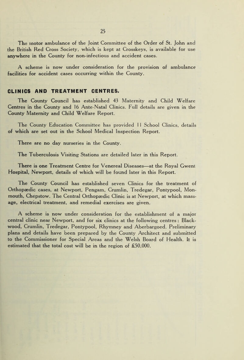 The motor ambulance of the Joint Committee of the Order of St. John and the British Red Cross Society, which is kept at Crosskeys, is available for use anywhere in the County for non-infectious and accident cases. A scheme is now under consideration for the provision of ambulance facilities for accident cases occurring within the County. CLINICS AND TREATMENT CENTRES. The County Council has established 43 Maternity and Child Welfare Centres in the County and 16 Ante-.Natal Clinics. Full details are given in the County Maternity and Child Welfare Report. The County Education Committee has provided I I School Clinics, details of which are set out in the School Medical Inspection Report. There are no day nurseries in the County. The Tuberculosis Visiting Stations are detailed later in this Report. There is one Treatment Centre for Venereal Diseases—at the Royal Gwenl Hospital, Newport, details of which will be found later in this Report. The County Council has established seven Clinics for the treatment of Orthopaedic cases, at Newport, Pengam, Crumlin, Tredegar, Pontypool, Mon- mouth, Chepstow. The Central Orthopaedic Clinic is at Newport, at which mass- age, electrical treatment, and remedial exercises are given. A scheme is now under consideration for the establishment of a major central clinic near Newport, and for six clinics at the following centres : Black- wood, Crumlin, Tredegar, Pontypool, Rhymney and Aberbargoed. Preliminary plans and details have been prepared by the County Architect and submitted to the Commissioner for Special Areas and the Welsh Board of Health. It is estimated that the total cost will be in the region of £50,000.
