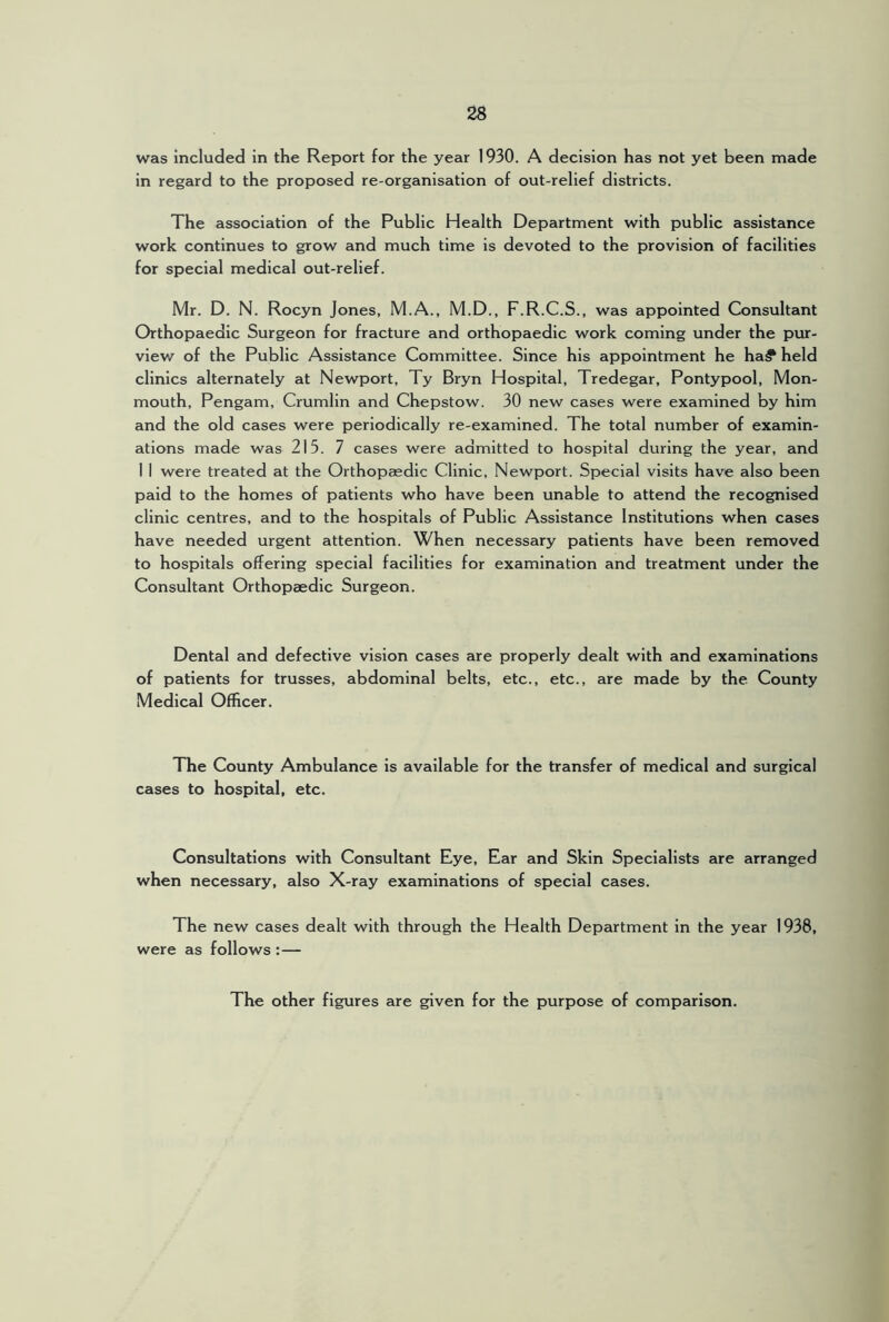 was included in the Report for the year 1930. A decision has not yet been made in regard to the proposed re-organisation of out-relief districts. The association of the Public Health Department with public assistance work continues to grow and much time is devoted to the provision of facilities for special medical out-relief. Mr. D. N. Rocyn Jones, M.A., M.D., F.R.C.S., was appointed Consultant Orthopaedic Surgeon for fracture and orthopaedic work coming under the pur- view of the Public Assistance Committee. Since his appointment he ha? held clinics alternately at Newport, Ty Bryn Hospital, Tredegar, Pontypool, Mon- mouth, Pengam, Crumlin and Chepstow. 30 new cases were examined by him and the old cases were periodically re-examined. The total number of examin- ations made was 215. 7 cases were admitted to hospital during the year, and 1 I were treated at the Orthopaedic Clinic, Newport. Special visits have also been paid to the homes of patients who have been unable to attend the recognised clinic centres, and to the hospitals of Public Assistance Institutions when cases have needed urgent attention. When necessary patients have been removed to hospitals offering special facilities for examination and treatment under the Consultant Orthopaedic Surgeon. Dental and defective vision cases are properly dealt with and examinations of patients for trusses, abdominal belts, etc., etc., are made by the County Medical Officer. The County Ambulance is available for the transfer of medical and surgical cases to hospital, etc. Consultations with Consultant Eye, Ear and Skin Specialists are arranged when necessary, also X-ray examinations of special cases. The new cases dealt with through the Health Department in the year 1938, were as follows :— The other figures are given for the purpose of comparison.