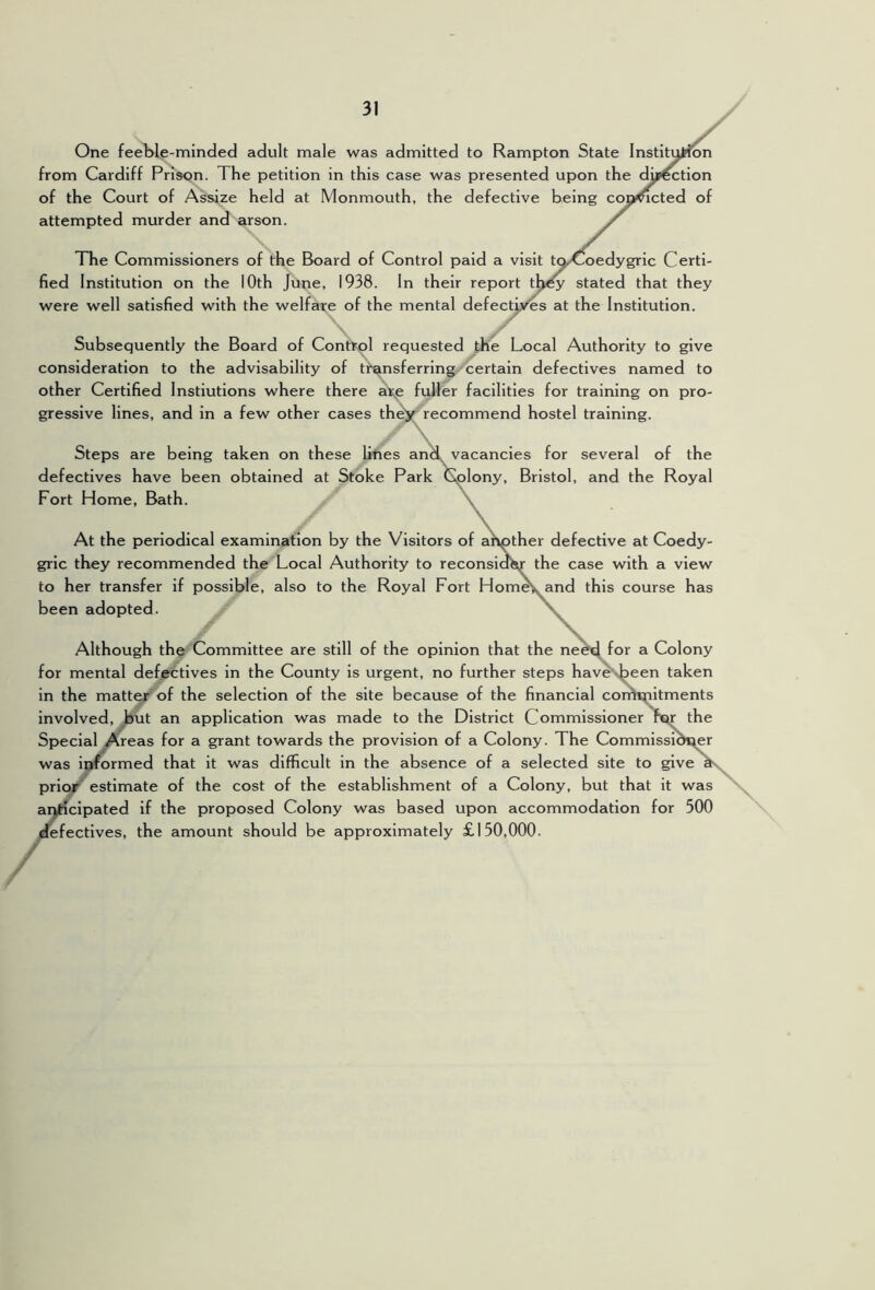 One feeble-minded adult male was admitted to Rampton State Institi from Cardiff Prison. The petition in this case was presented upon the dwection of the Court of Assize held at Monmouth, the defective being coj^cted of attempted murder and arson. The Commissioners of the Board of Control paid a visit tqX>oedygric Certi- fied Institution on the 10th June, 1938. In their report th^ stated that they were well satisfied with the welfare of the mental defectives at the Institution. Subsequently the Board of Conttol requested the Local Authority to give consideration to the advisability of tr^sferring certain defectives named to other Certified Instiutions where there fuller facilities for training on pro- gressive lines, and in a few other cases the>^'recommend hostel training. \ Steps are being taken on these lines an^ vacancies for several of the defectives have been obtained at Stoke Park Colony, Bristol, and the Royal Fort Home, Bath. \ At the periodical examination by the Visitors of afvDther defective at Coedy- gric they recommended the Local Authority to reconsiobr the case with a view to her transfer if possible, also to the Royal Fort Hom^and this course has been adopted. Although the Committee are still of the opinion that the ne^ for a Colony for mental defectives in the County is urgent, no further steps hav^\been taken in the matter of the selection of the site because of the financial coimpitments Involved, but an application was made to the District Commissioner Pm the Special Areas for a grant towards the provision of a Colony. The Commissioner was informed that It was difficult in the absence of a selected site to give ^ prior estimate of the cost of the establishment of a Colony, but that it was anticipated if the proposed Colony was based upon accommodation for 500 ^fectives, the amount should be approximately £150,000. /