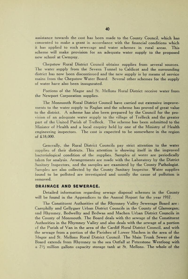 assistance towards the cost has been made to the County Council, which has consented to make a grant in accordance with the financial conditions which it has applied to such sewerage and water schemes in rural areas. TTiis scheme will make provision for an adequate water supply to the proposed new school at Cwmyoy. Chepstow Rural District Council obtains supplies from several sources. 1 he water supply from the Severn Tunnel to Caldicot and the surrounding district has now been discontinued and the new supply is by means of service mains from the Chepstow Water Board. Several other schemes for the supply of water have also been inaugurated. Portions of the Magor and St. Mellons Rural District receive water from the Newport Corporation supplies. The Monmouth Rural District Council have carried out extensive improve- ments to the water supply to Raglan and the scheme has proved of great value to the district. A scheme has also been prepared by the Council for the pro- vision of an adequate water supply to the village of Trelleck and the greater part of the United Parish of Trelleck. The scheme has been submitted to the Minister of Health and a local enquiry held by one of the Ministry of Health engineering inspectors. The cost is expected to be somewhere in the region of £18,000. Generally, the Rural District Councils pay strict attention to the water supplies of their districts. This attention is showing itself in the improved bacteriological condition of the supplies. Samples of water are periodically taken for analysis. Arrangements are made with the Laboratory by the District Sanitary Inspectors, and the samples are examined by the County Pathologist. Samples are also collected by the County Sanitary Inspector. Water supplies found to be polluted are investigated and usually the cause of pollution is removed. DRAINAGE AND SEWERAGE. Detailed: information regarding sewage disposal schemes in the County will be found in the Appendices to the Annual Report for the year 1937. The Constituent Authorities of the Rhymney Valley Sewerage Board are : Caerphilly and Geliygaer Urban District Councils in the County of Glamorgan; and Rhymney, Bedwellty and Bedwas and Machen Urban District Councils in the County of Monmouth. The Board deals with the sewage of the Constituent Authorities in the Rhymney Valley and also deals with the sewage of a portion of the Parish of Van in the area of the Cardiff Rural District Council, and with the sewage from a portion of the Parishes of 1 .ower Machen in the area of the Magor and St. Mellons Rural District Council. The Main Trunk Sewer of the Board extends from Rhymney to the sea Outfall at Peterstone Wentloog with a 2'^ million gallons capacity storage tank at St. Mellons. The whole of the