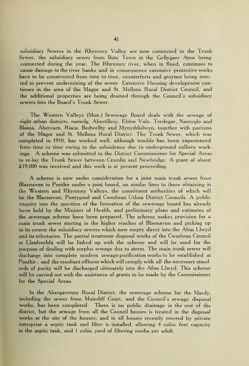 subsidiary Sewers in the Rhymney Valley are now connected to the Trunk Sewer, the subsidiary sewer from Bute Town in the Gellygaer Area being connected during the year. The Rhymney river, when in flood, continues to cause damage to the river banks and in consequence extensive protective works have to be constructed from time to time, counterforts and groynes being erec- ted to prevent undermining of the sewer. Extensive Housing development con- tinues in the area of the Magor and St. Mellons Rural District Council, and the additional properties are being drained through the Council’s subsidiary sewers into the Board’s Trunk Sewer. The Western Valleys (Mon.) Sewerage Board deals with the sewage of eight urban districts, namely, Abertillery, Ebbw Vale, Tredegar, Nantyglo and Blaina, Abercarn, Risca, Bedwellty and Mynyddislwyn, together with portions of the Magor and St. Mellons Rural District. The Trunk Sewer, which was completed in 1910, has worked well, although trouble has been experienced from time to time owing to the subsidence due to underground colliery work- ings. A scheme was submitted to the District Commissioner for Special Areas to re-lay the Trunk Sewer between Crumlin and Newbridge. A grant of about £19,000 was received and this work is at present proceeding. A scheme is now under consideration for a joint main trunk sewer from Blaenavon to Ponthir under a joint board, on similar lines to those obtaining in the Western and Rhymney Valleys, the constituent authorities of which will be the Blaenavon, Pontypool and Cwmbran Urban District Councils. A public enquiry into the question of the formation of the sewerage board has already been held by the Minister of Health, and preliminary plans and estimates of the sewerage scheme have been prepared. The scheme makes provision for a main trunk sewer starting in the higher reaches of Blaenavon and picking up in its course the subsidiary sewers which now empty direct into the Afon Llwyd and its tributaries. The partial treatment disposal works of the Cwmbran Council at Llanfrechfa will be linked up with the scheme and will be used for the purpose of dealing with surplus sewage due to storm. The main trunk sewer will discharge into complete modern sewage purification works to be established at Ponthir , and the resultant effluent which will comply with all the necessary stand- ards of purity will be discharged ultimately into the Afon Llwyd. This scheme will be carried out with the assistance of grants to be made by the Commissioner for the Special Areas. In the Abergavenny Rural District, the sewerage scheme for the Mardy, including the sewer from Maindiff Court, and the Council’s sewage disposal works, has been completed. There is no public drainage in the rest of the district, but the sewage from all the Council houses is treated in the disposal works at the site of the houses; and in all houses recently erected by private enterprise a septic tank and filter is installed, allowing 4 cubic feet capacity in the septic tank, and I cubic yard of filtering media per adult.