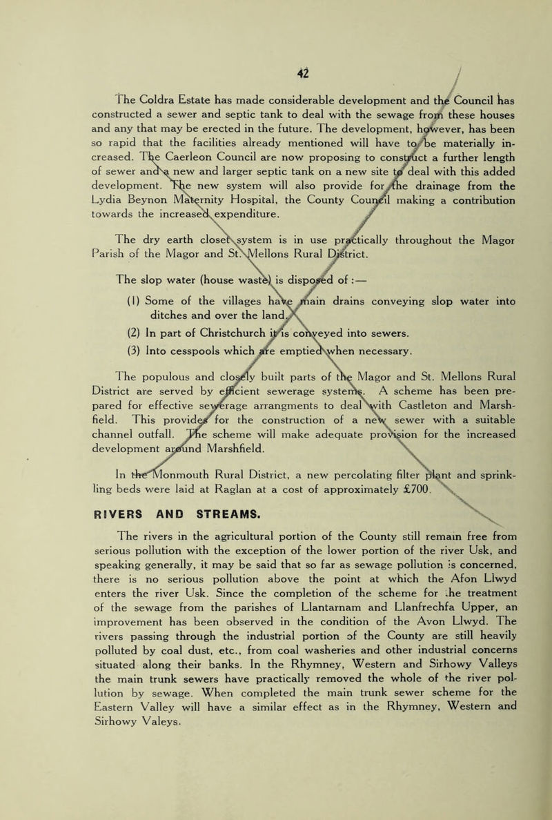 The Coldra Estate has made considerable development and the Council has constructed a sewer and septic tank to deal with the sewage frogh these houses and any that may be erected in the future. The development, hyivever, has been so rapid that the facilities already mentioned will have t(yT)e materially in- creased. The Caerleon Council are now proposing to consU^ct a further length of sewer andsa new and larger septic tank on a new site deal with this added development. The new system will also provide foryxhe drainage from the Lydia Beynon Maternity Hospital, the County Couiynl making a contribution towards the increase^expenditure. The dry earth closeKsystem is in use pr^tically throughout the Magor Parish of the Magor and StXMellons Rural Dj^trict. The slop water (house wast^is dispo/s'^d of (1) Some of the villages ha\e ^ain drains conveying slop water into ditches and over the land, (2) In part of Christchurch i^s conveyed into sewers. (3) Into cesspools which emptieds^hen necessary. 1 he populous and cloa^y built parts of tlte Magor and St. Mellons Rural District are served by e^cient sewerage systerne. A scheme has been pre- pared for effective sewerage arrangments to deal'^ith Castleton and Marsh- field. This provide? for the construction of a neV sewer with a suitable channel outfall, scheme will make adequate provision for the increased development a^i^nd Marshfield. In tftCT ivlonmouth Rural District, a new percolating filter ling beds were laid at Raglan at a cost of approximately £700. RIVERS AND STREAMS. int and sprink- X The rivers in the agricultural portion of the County still remain free from serious pollution with the exception of the lower portion of the river Usk, and speaking generally, it may be said that so far as sewage pollution is concerned, there is no serious pollution above the point at which the Afon Llwyd enters the river Usk. Since the completion of the scheme for ;.he treatment of the sewage from the parishes of Llantarnam and Llanfrechfa Upper, an improvement has been observed in the condition of the Avon Llwyd. The rivers passing through the industrial portion of the County are still heavily polluted by coal dust, etc., from coal washeries and other industrial concerns situated along their banks. In the Rhymney, Western and Sirhowy Valleys the main trunk sewers have practical^' removed the whole of the river pol- lution by sewage. When completed the main trunk sewer scheme for the Eastern Valley will have a similar effect as in the Rhymney, Western and Sirhowy Valeys.