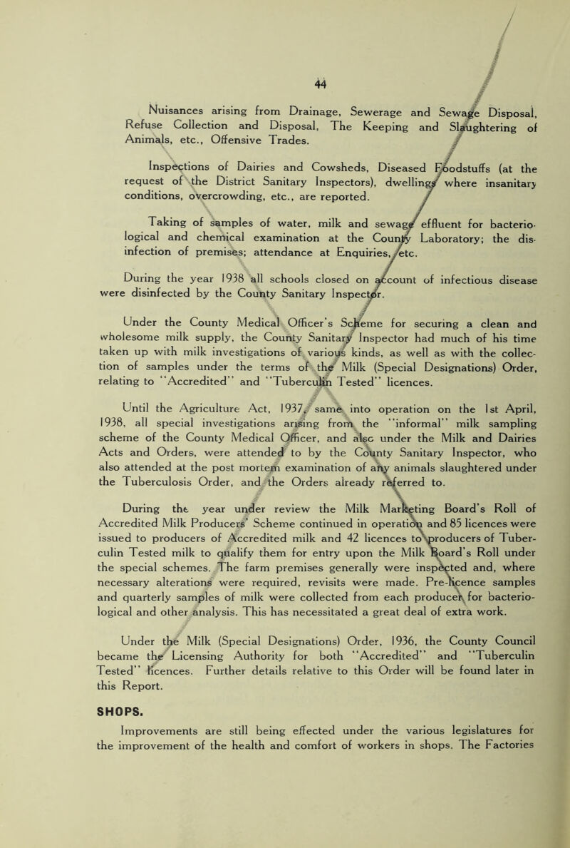 / Nuisances arising from Drainage, Sewerage and Sewa^ Disposal, Refuse Collection and Disposal, Xhe Keeping and Slaughtering of Animals, etc.. Offensive Trades. ^ Inspections of Dairies and Cowsheds, Diseased E^dstuffs (at the request ofNthe District Sanitary Inspectors), dwelling where insanitary conditions, overcrowding, etc., are reported. Taking of samples of water, milk and sewag^ effluent for bacterio- logical and chemical examination at the Counjty Laboratory; the dis- infection of premises; attendance at Enquiries, y^tc. During the year 1938 all schools closed on ^count of infectious disease were disinfected by the County Sanitary Inspector. ✓ Under the County Medical Officer’s Scheme for securing a clean and wholesome milk supply, the County Sanitary Inspector had much of his time taken up with milk investigations of various kinds, as well as with the collec- tion of samples under the terms of th^^ Milk (Special Designations) Order, relating to “Accredited” and “Tubercu^ Tested ” licences. Until the Agriculture Act, 1937^ same into operation on the 1st April, 1938, all special investigations arising from the “informal ” milk sampling scheme of the County Medical Officer, and al^c under the Milk and Dairies Acts and Orders, were attended to by the County Sanitary Inspector, who also attended at the post mortem examination of aft^ animals slaughtered under the Tuberculosis Order, and the Orders already r^erred to. \ During the year under review the Milk Marfeeting Board s Roll of Accredited Milk Producers’ Scheme continued in operation and 85 licences were issued to producers of Accredited milk and 42 licences toyproducers of Tuber- culin Tested milk to qualify them for entry upon the Milk ^oard’s Roll under the special schemes. The farm premises generally were inspected and, where necessary alterations were required, revisits were made. Pre-licence samples and quarterly samples of milk were collected from each producei\^ for bacterio- logical and other analysis. This has necessitated a great deal of extra work. Under the Milk (Special Designations) Order, 1936, the County Council became the Licensing Authority for both “Accredited ” and “Tuberculin Tested ” licences. Further details relative to this Order will be found later in this Report. SHOPS. Improvements are still being effected under the various legislatures for the improvement of the health and comfort of workers in shops. The Factories