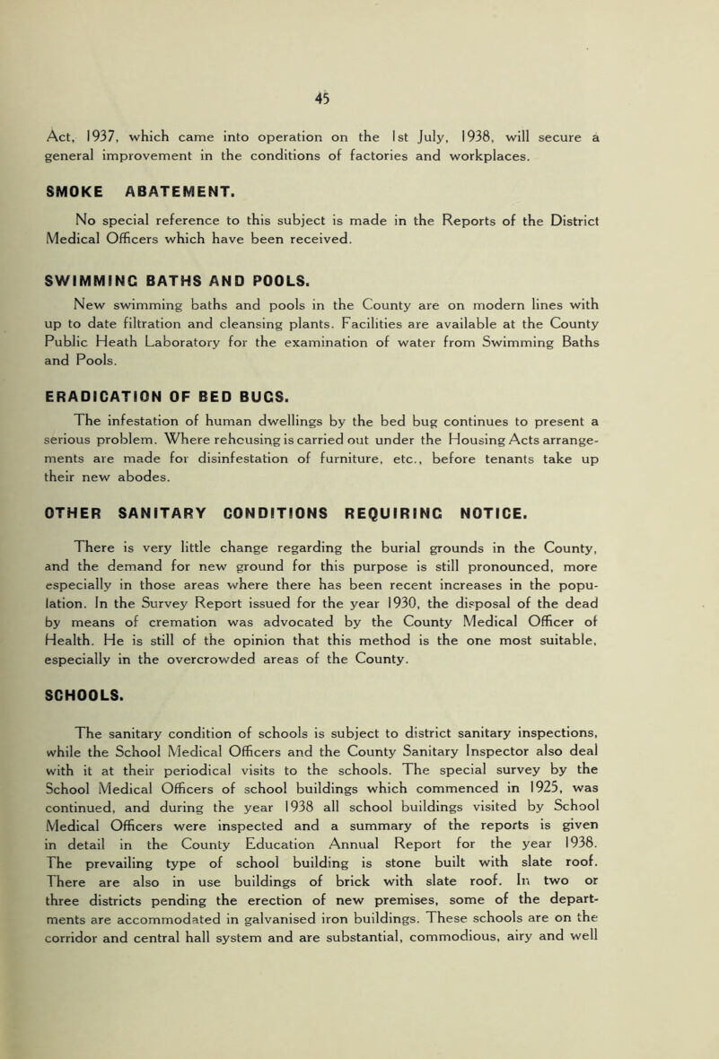 Act, 1937, which came into operation on the 1st July, 1938, will secure a general improvement in the conditions of factories and workplaces. SMOKE ABATEMENT. No special reference to this subject is made in the Reports of the District Medical Officers which have been received. SWIMMING BATHS AND POOLS. New swimming baths and pools in the County are on modern lines with up to date filtration and cleansing plants. Facilities are available at the County Public Heath Laboratory for the examination of water from Swimming Baths and Pools. ERADICATION OF BED BUGS. The infestation of human dwellings by the bed bug continues to present a serious problem. Where rehcusir^g is carried out under the Housing Acts arrange- ments are made for disinfestation of furniture, etc., before tenants take up their new abodes. OTHER SANITARY CONDITIONS REQUIRING NOTICE. There is very little change regarding the burial grounds in the County, and the demand for new ground for this purpose is still pronounced, more especially in those areas where there has been recent increases in the popu- lation. In the Survey Report issued for the year 1930, the disposal of the dead by means of cremation was advocated by the County Medical Officer of Health. He is still of the opinion that this method is the one most suitable, especially in the overcrowded areas of the County. SCHOOLS. The sanitary condition of schools is subject to district sanitary inspections, while the School Medical Officers and the County Sanitary Inspector also deal with it at their periodical visits to the schools. The special survey by the School Medical Officers of school buildings which commenced in 1925, was continued, and during the year 1938 all school buildings visited by School Medical Officers were inspected and a summary of the reports is given in detail in the County Education Annual Report for the year 1938. The prevailing type of school building is stone built with slate roof. There are also in use buildings of brick with slate roof. In two or three districts pending the erection of new premises, some of the depart- ments are accommodated in galvanised iron buildings. These schools are on the corridor and central hall system and are substantial, commodious, airy and well